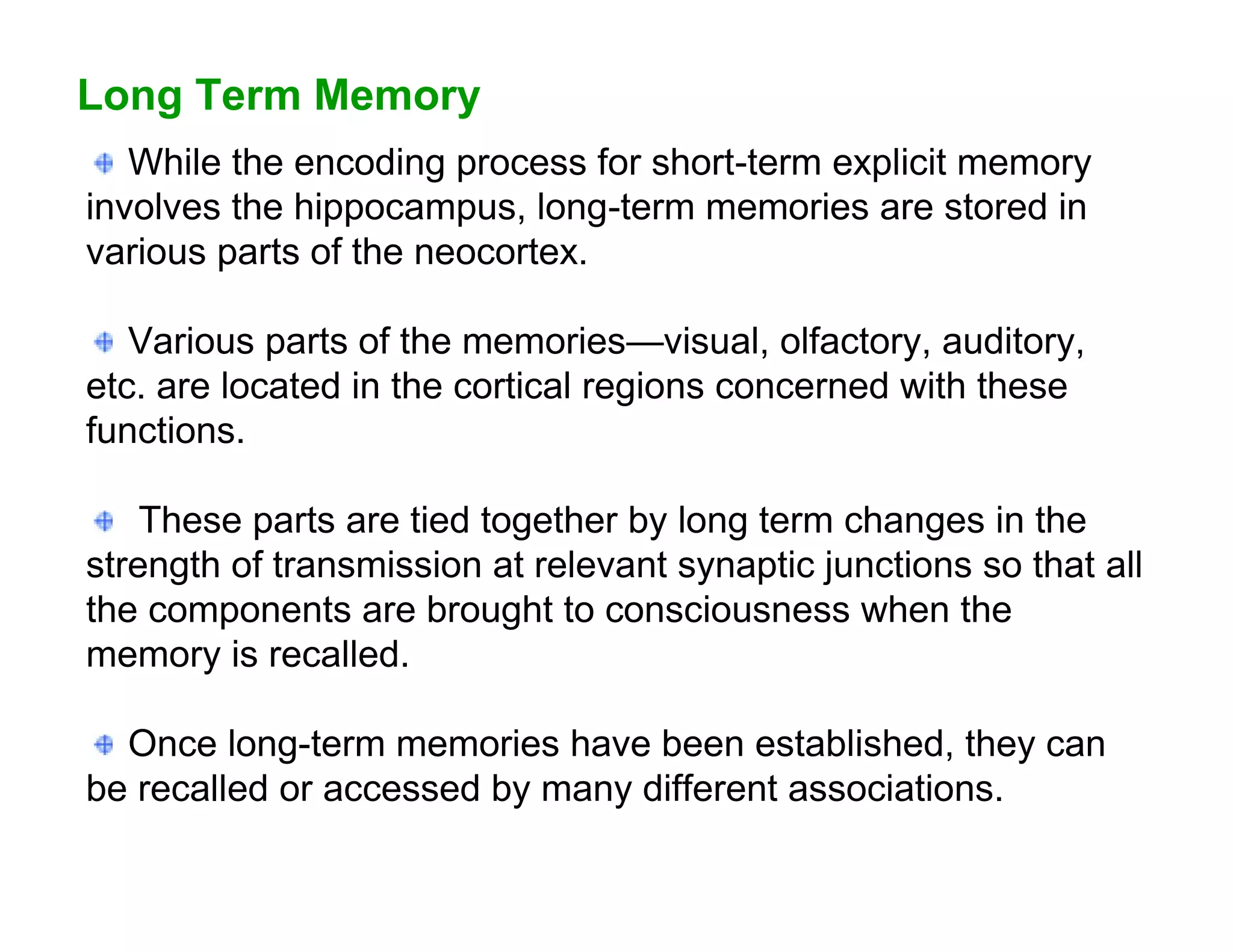 Long Term Memory
   While the encoding process for short-term explicit memory
involves the hippocampus, long-term memories are stored in
various parts of the neocortex.

   Various parts of the memories—visual, olfactory, auditory,
etc. are located in the cortical regions concerned with these
functions.

    These parts are tied together by long term changes in the
strength of transmission at relevant synaptic junctions so that all
the components are brought to consciousness when the
memory is recalled.

  Once long-term memories have been established, they can
be recalled or accessed by many different associations.
 