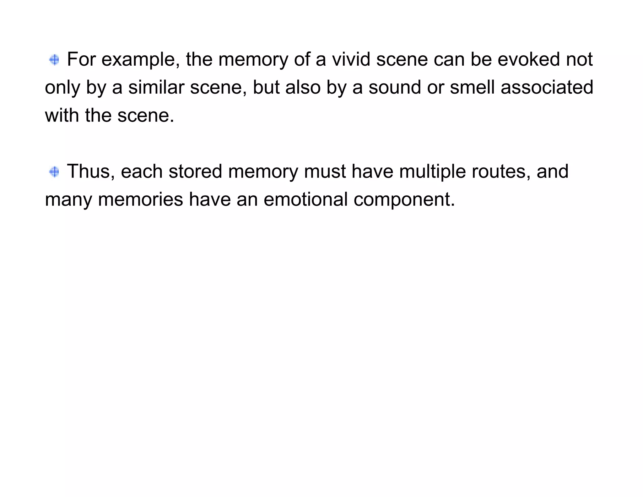 For example, the memory of a vivid scene can be evoked not
only by a similar scene, but also by a sound or smell associated
with the scene.

  Thus, each stored memory must have multiple routes, and
many memories have an emotional component.
 