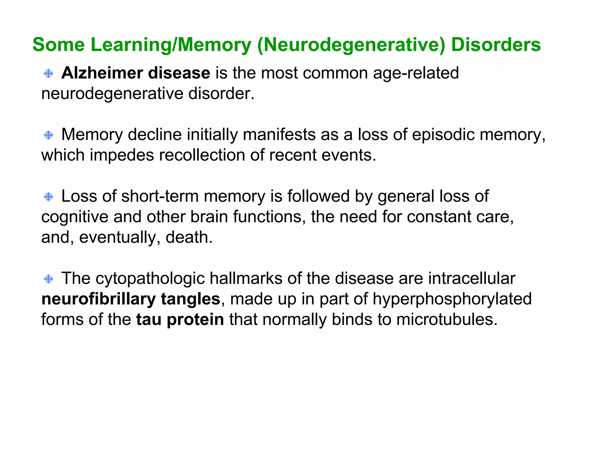 Some Learning/Memory (Neurodegenerative) Disorders
  Alzheimer disease is the most common age-related
neurodegenerative disorder.

  Memory decline initially manifests as a loss of episodic memory,
which impedes recollection of recent events.

  Loss of short-term memory is followed by general loss of
cognitive and other brain functions, the need for constant care,
and, eventually, death.

   The cytopathologic hallmarks of the disease are intracellular
neurofibrillary tangles, made up in part of hyperphosphorylated
forms of the tau protein that normally binds to microtubules.
 