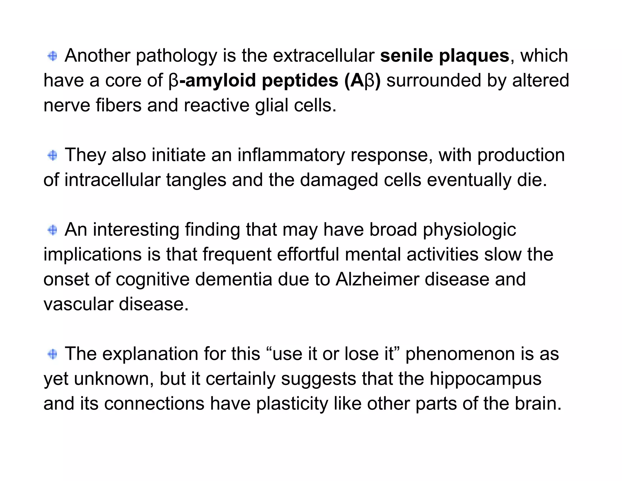 Another pathology is the extracellular senile plaques, which
have a core of β-amyloid peptides (Aβ) surrounded by altered
nerve fibers and reactive glial cells.

   They also initiate an inflammatory response, with production
of intracellular tangles and the damaged cells eventually die.

  An interesting finding that may have broad physiologic
implications is that frequent effortful mental activities slow the
onset of cognitive dementia due to Alzheimer disease and
vascular disease.

  The explanation for this “use it or lose it” phenomenon is as
yet unknown, but it certainly suggests that the hippocampus
and its connections have plasticity like other parts of the brain.
 