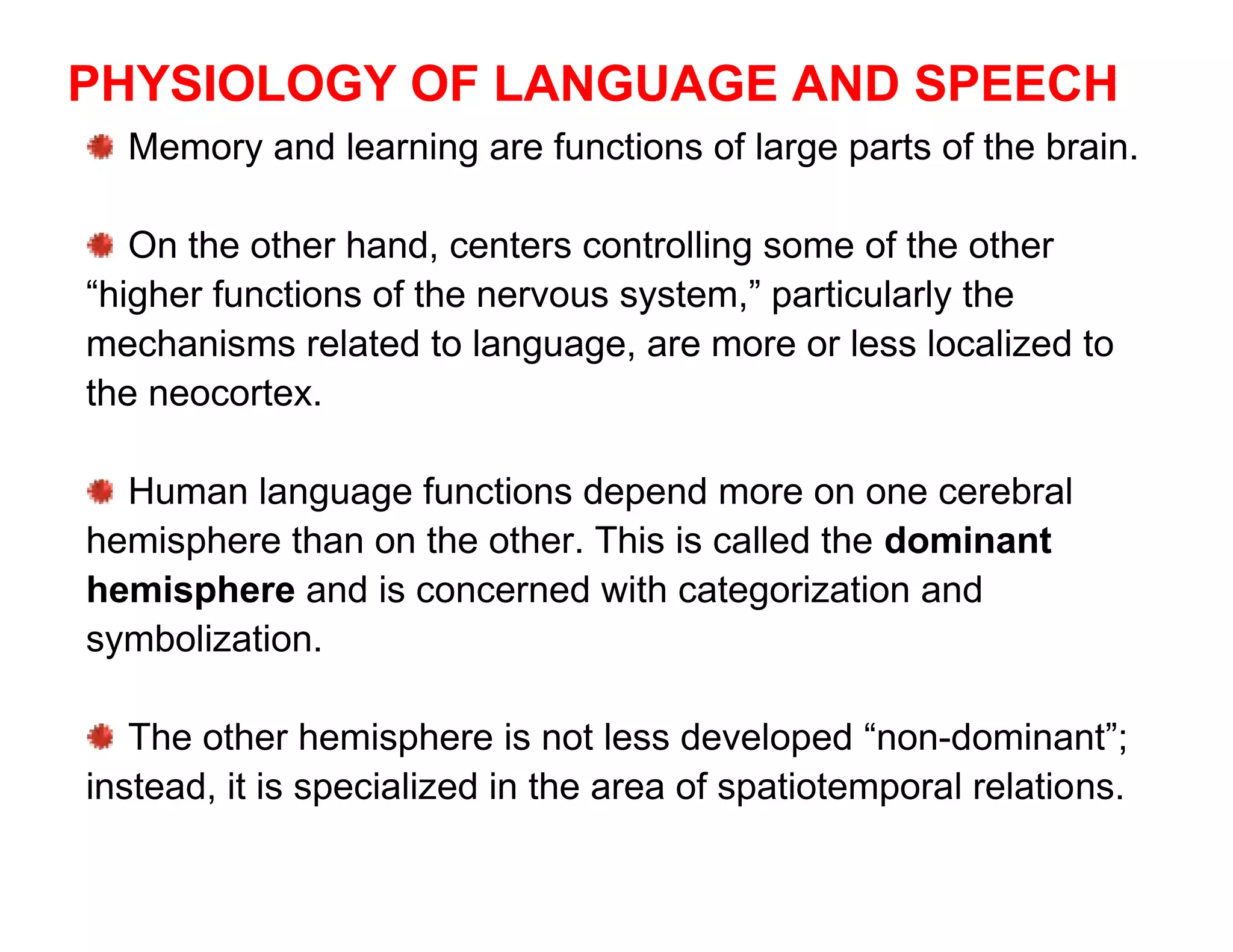 PHYSIOLOGY OF LANGUAGE AND SPEECH
  Memory and learning are functions of large parts of the brain.

   On the other hand, centers controlling some of the other
“higher functions of the nervous system,” particularly the
mechanisms related to language, are more or less localized to
the neocortex.

  Human language functions depend more on one cerebral
hemisphere than on the other. This is called the dominant
hemisphere and is concerned with categorization and
symbolization.

   The other hemisphere is not less developed “non-dominant”;
instead, it is specialized in the area of spatiotemporal relations.
 