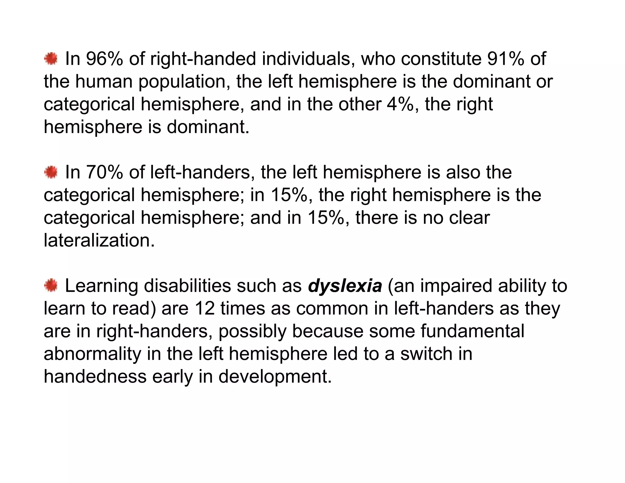 In 96% of right-handed individuals, who constitute 91% of
the human population, the left hemisphere is the dominant or
categorical hemisphere, and in the other 4%, the right
hemisphere is dominant.

   In 70% of left-handers, the left hemisphere is also the
categorical hemisphere; in 15%, the right hemisphere is the
categorical hemisphere; and in 15%, there is no clear
lateralization.

   Learning disabilities such as dyslexia (an impaired ability to
learn to read) are 12 times as common in left-handers as they
are in right-handers, possibly because some fundamental
abnormality in the left hemisphere led to a switch in
handedness early in development.
 