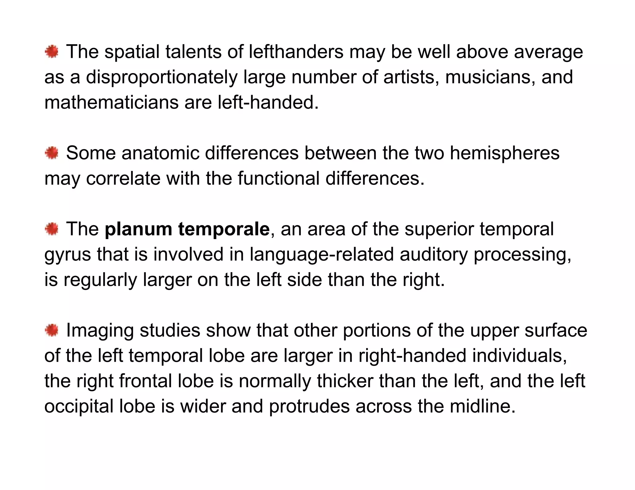The spatial talents of lefthanders may be well above average
as a disproportionately large number of artists, musicians, and
mathematicians are left-handed.

  Some anatomic differences between the two hemispheres
may correlate with the functional differences.

   The planum temporale, an area of the superior temporal
gyrus that is involved in language-related auditory processing,
is regularly larger on the left side than the right.

   Imaging studies show that other portions of the upper surface
of the left temporal lobe are larger in right-handed individuals,
the right frontal lobe is normally thicker than the left, and the left
occipital lobe is wider and protrudes across the midline.
 