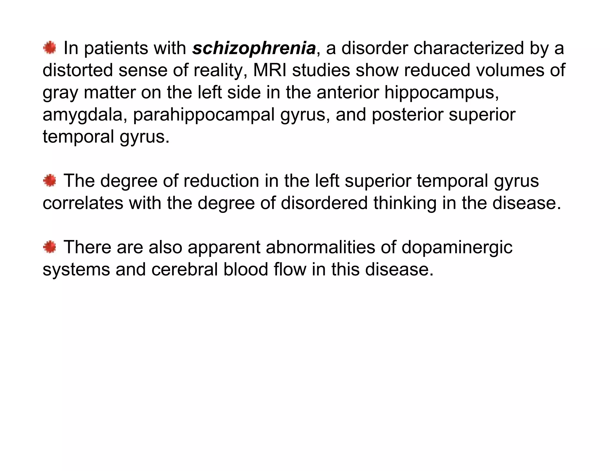 In patients with schizophrenia, a disorder characterized by a
distorted sense of reality, MRI studies show reduced volumes of
gray matter on the left side in the anterior hippocampus,
amygdala, parahippocampal gyrus, and posterior superior
temporal gyrus.

  The degree of reduction in the left superior temporal gyrus
correlates with the degree of disordered thinking in the disease.

  There are also apparent abnormalities of dopaminergic
systems and cerebral blood flow in this disease.
 