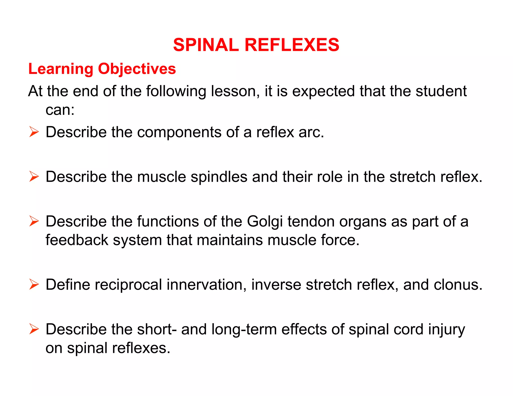 SPINAL REFLEXES
Learning Objectives
At the end of the following lesson, it is expected that the student
   can:
 Describe the components of a reflex arc.

 Describe the muscle spindles and their role in the stretch reflex.

 Describe the functions of the Golgi tendon organs as part of a
  feedback system that maintains muscle force.

 Define reciprocal innervation, inverse stretch reflex, and clonus.

 Describe the short- and long-term effects of spinal cord injury
  on spinal reflexes.
 