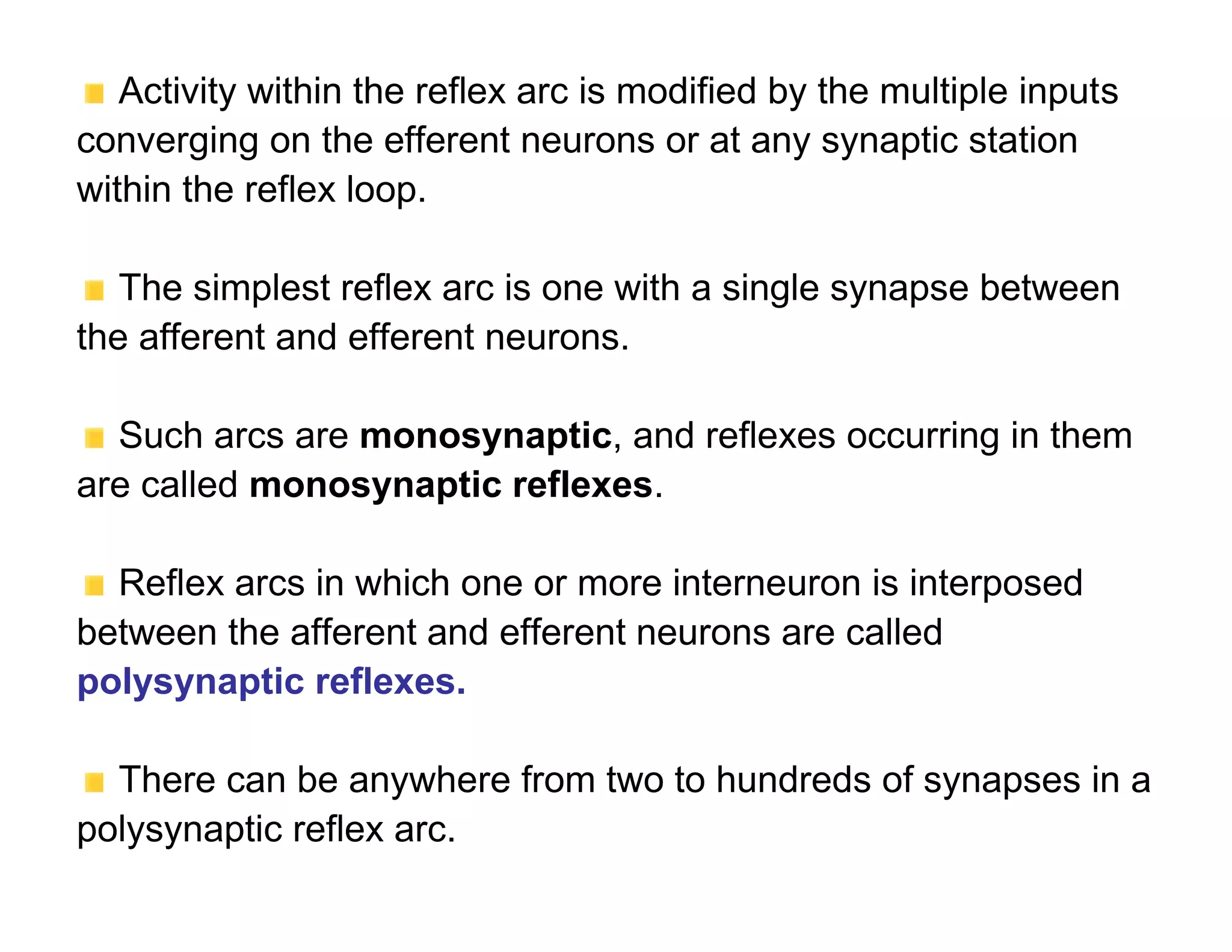 Activity within the reflex arc is modified by the multiple inputs
converging on the efferent neurons or at any synaptic station
within the reflex loop.

   The simplest reflex arc is one with a single synapse between
the afferent and efferent neurons.

  Such arcs are monosynaptic, and reflexes occurring in them
are called monosynaptic reflexes.

  Reflex arcs in which one or more interneuron is interposed
between the afferent and efferent neurons are called
polysynaptic reflexes.

  There can be anywhere from two to hundreds of synapses in a
polysynaptic reflex arc.
 