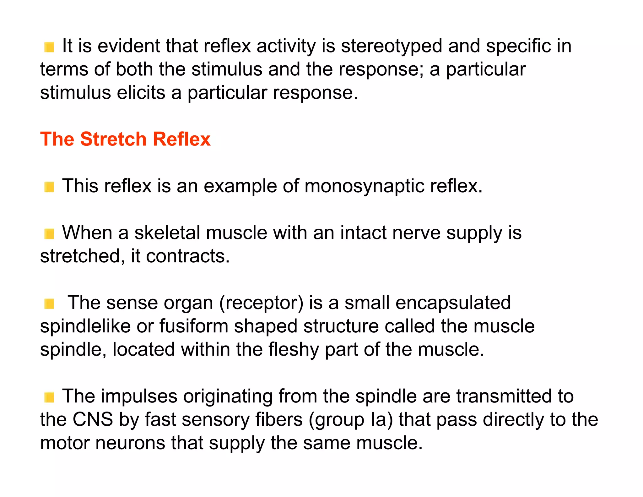 It is evident that reflex activity is stereotyped and specific in
terms of both the stimulus and the response; a particular
stimulus elicits a particular response.

The Stretch Reflex

  This reflex is an example of monosynaptic reflex.

   When a skeletal muscle with an intact nerve supply is
stretched, it contracts.

   The sense organ (receptor) is a small encapsulated
spindlelike or fusiform shaped structure called the muscle
spindle, located within the fleshy part of the muscle.

   The impulses originating from the spindle are transmitted to
the CNS by fast sensory fibers (group Ia) that pass directly to the
motor neurons that supply the same muscle.
 