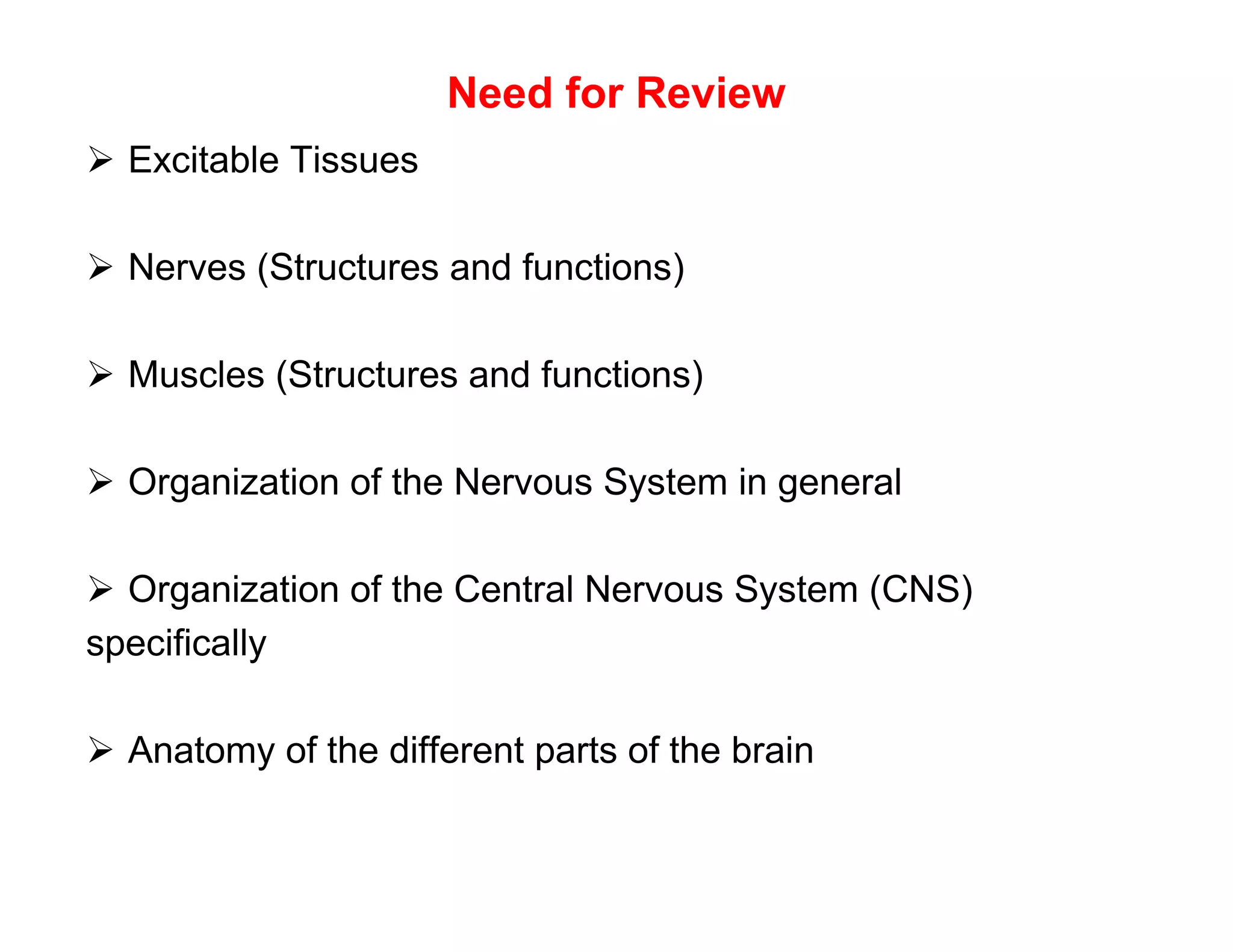Need for Review
 Excitable Tissues

 Nerves (Structures and functions)

 Muscles (Structures and functions)

 Organization of the Nervous System in general

 Organization of the Central Nervous System (CNS)
specifically

 Anatomy of the different parts of the brain
 