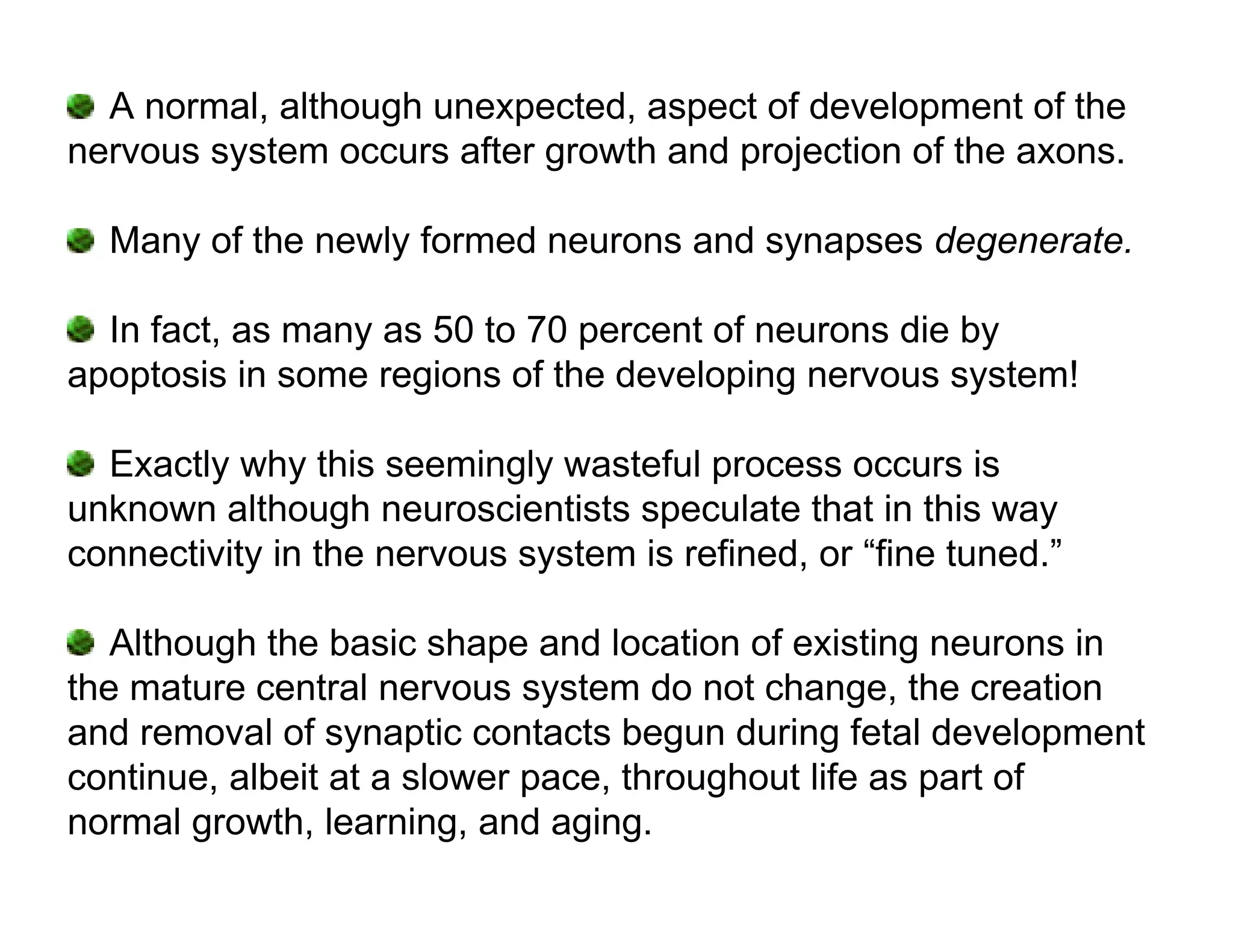 A normal, although unexpected, aspect of development of the
nervous system occurs after growth and projection of the axons.

  Many of the newly formed neurons and synapses degenerate.

  In fact, as many as 50 to 70 percent of neurons die by
apoptosis in some regions of the developing nervous system!

  Exactly why this seemingly wasteful process occurs is
unknown although neuroscientists speculate that in this way
connectivity in the nervous system is refined, or “fine tuned.”

   Although the basic shape and location of existing neurons in
the mature central nervous system do not change, the creation
and removal of synaptic contacts begun during fetal development
continue, albeit at a slower pace, throughout life as part of
normal growth, learning, and aging.
 