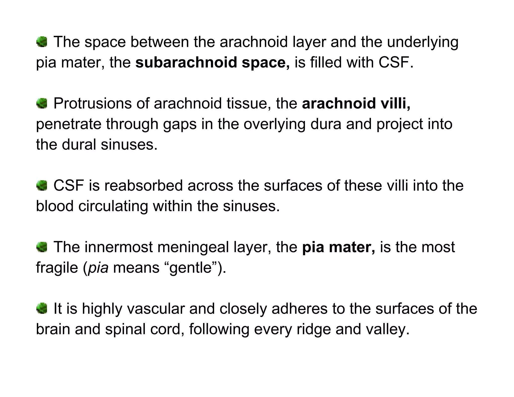 The space between the arachnoid layer and the underlying
pia mater, the subarachnoid space, is filled with CSF.

   Protrusions of arachnoid tissue, the arachnoid villi,
penetrate through gaps in the overlying dura and project into
the dural sinuses.

   CSF is reabsorbed across the surfaces of these villi into the
blood circulating within the sinuses.

   The innermost meningeal layer, the pia mater, is the most
fragile (pia means “gentle”).

  It is highly vascular and closely adheres to the surfaces of the
brain and spinal cord, following every ridge and valley.
 