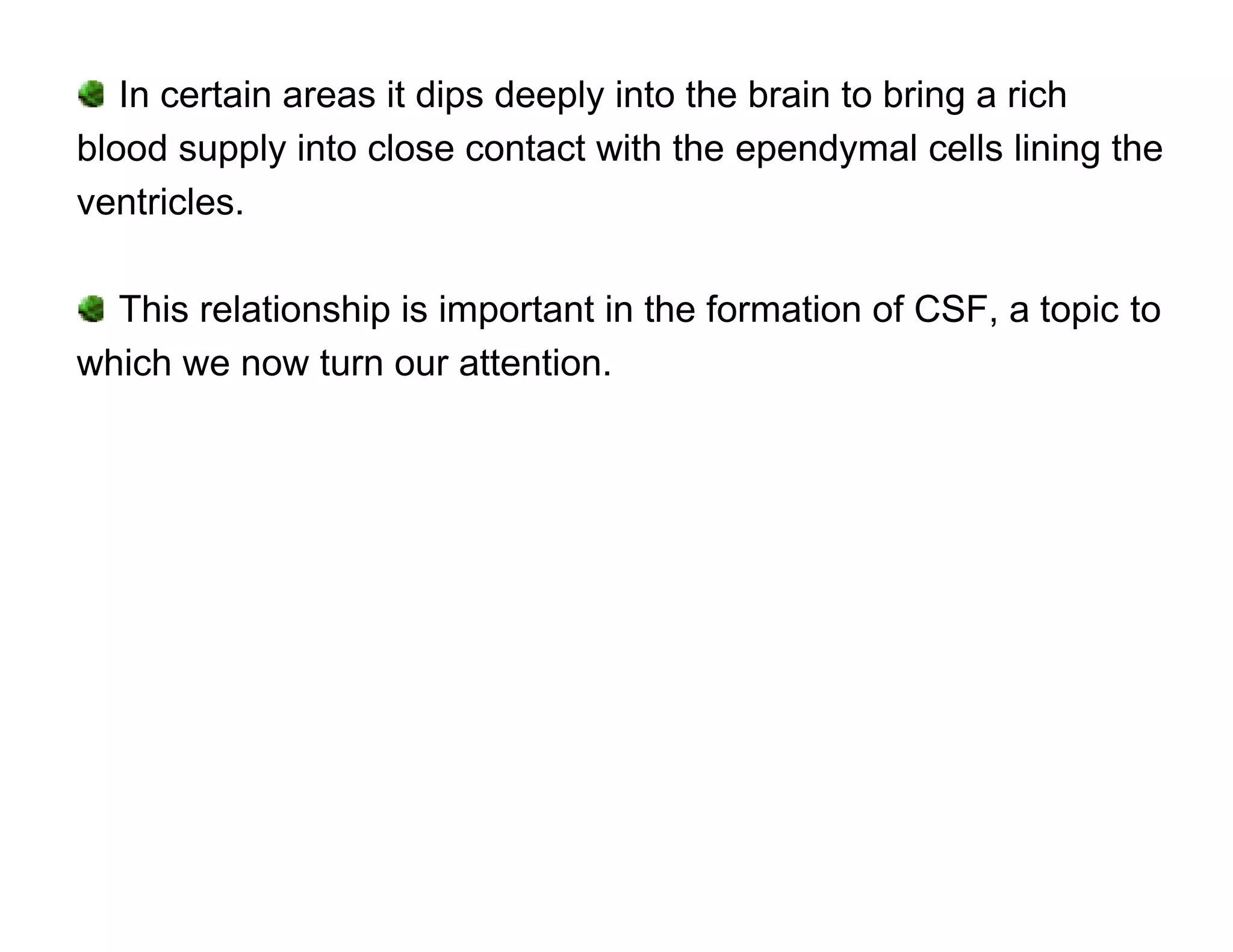 In certain areas it dips deeply into the brain to bring a rich
blood supply into close contact with the ependymal cells lining the
ventricles.

  This relationship is important in the formation of CSF, a topic to
which we now turn our attention.
 