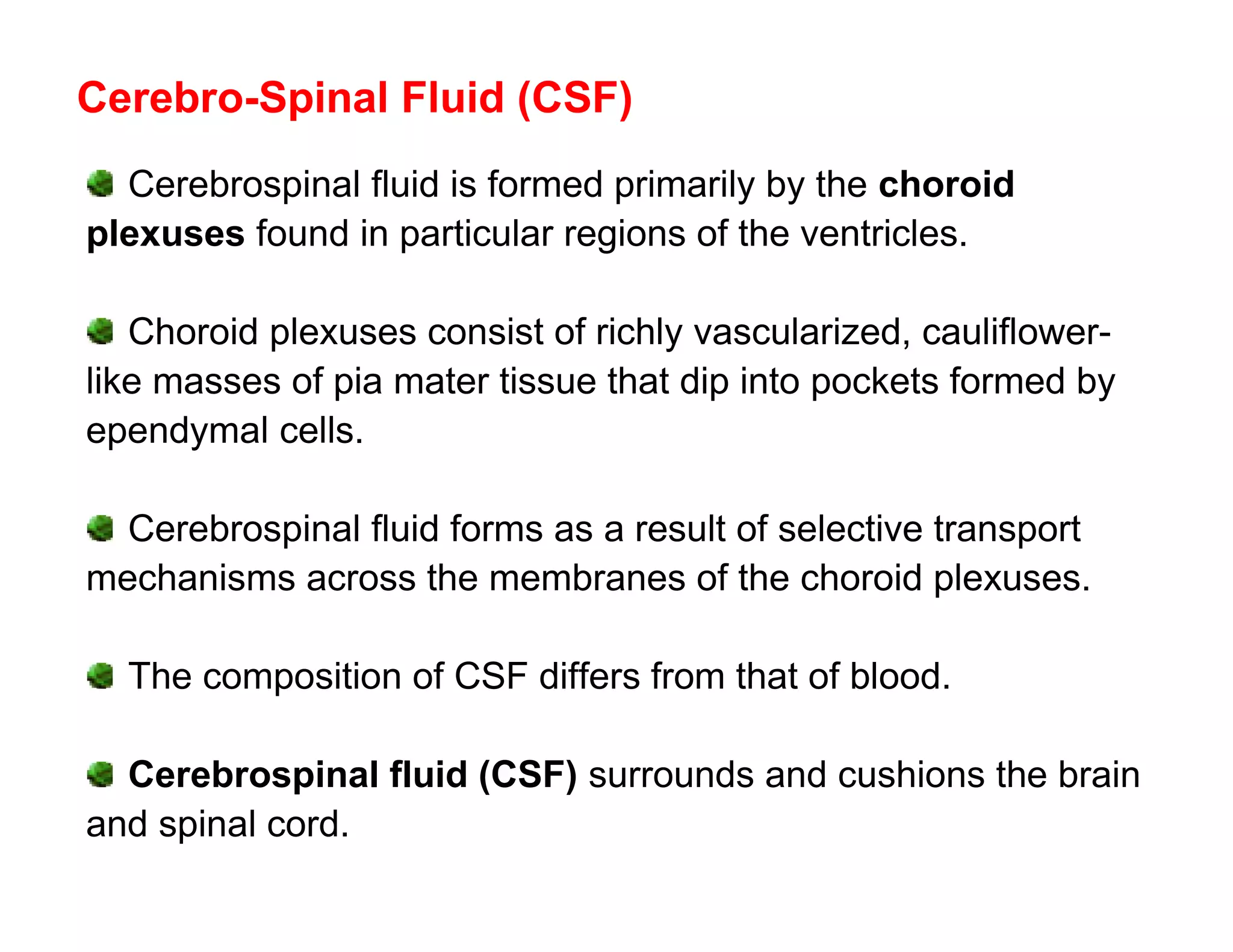 Cerebro-Spinal Fluid (CSF)
  Cerebrospinal fluid is formed primarily by the choroid
plexuses found in particular regions of the ventricles.

   Choroid plexuses consist of richly vascularized, cauliflower-
like masses of pia mater tissue that dip into pockets formed by
ependymal cells.

  Cerebrospinal fluid forms as a result of selective transport
mechanisms across the membranes of the choroid plexuses.

  The composition of CSF differs from that of blood.

  Cerebrospinal fluid (CSF) surrounds and cushions the brain
and spinal cord.
 