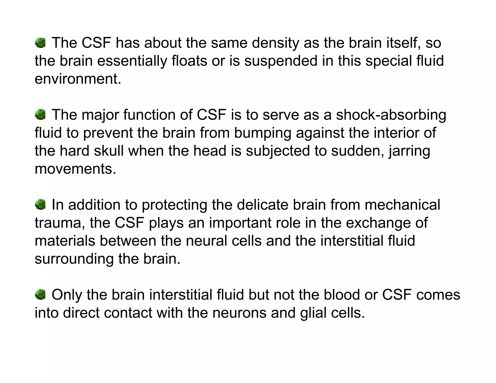 The CSF has about the same density as the brain itself, so
the brain essentially floats or is suspended in this special fluid
environment.

   The major function of CSF is to serve as a shock-absorbing
fluid to prevent the brain from bumping against the interior of
the hard skull when the head is subjected to sudden, jarring
movements.

   In addition to protecting the delicate brain from mechanical
trauma, the CSF plays an important role in the exchange of
materials between the neural cells and the interstitial fluid
surrounding the brain.

   Only the brain interstitial fluid but not the blood or CSF comes
into direct contact with the neurons and glial cells.
 