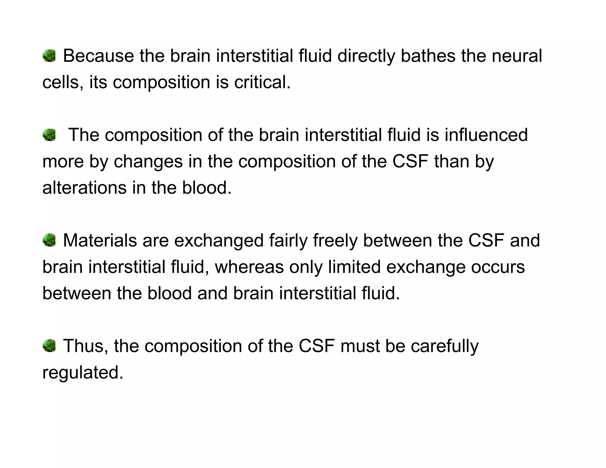 Because the brain interstitial fluid directly bathes the neural
cells, its composition is critical.

    The composition of the brain interstitial fluid is influenced
more by changes in the composition of the CSF than by
alterations in the blood.

  Materials are exchanged fairly freely between the CSF and
brain interstitial fluid, whereas only limited exchange occurs
between the blood and brain interstitial fluid.

  Thus, the composition of the CSF must be carefully
regulated.
 