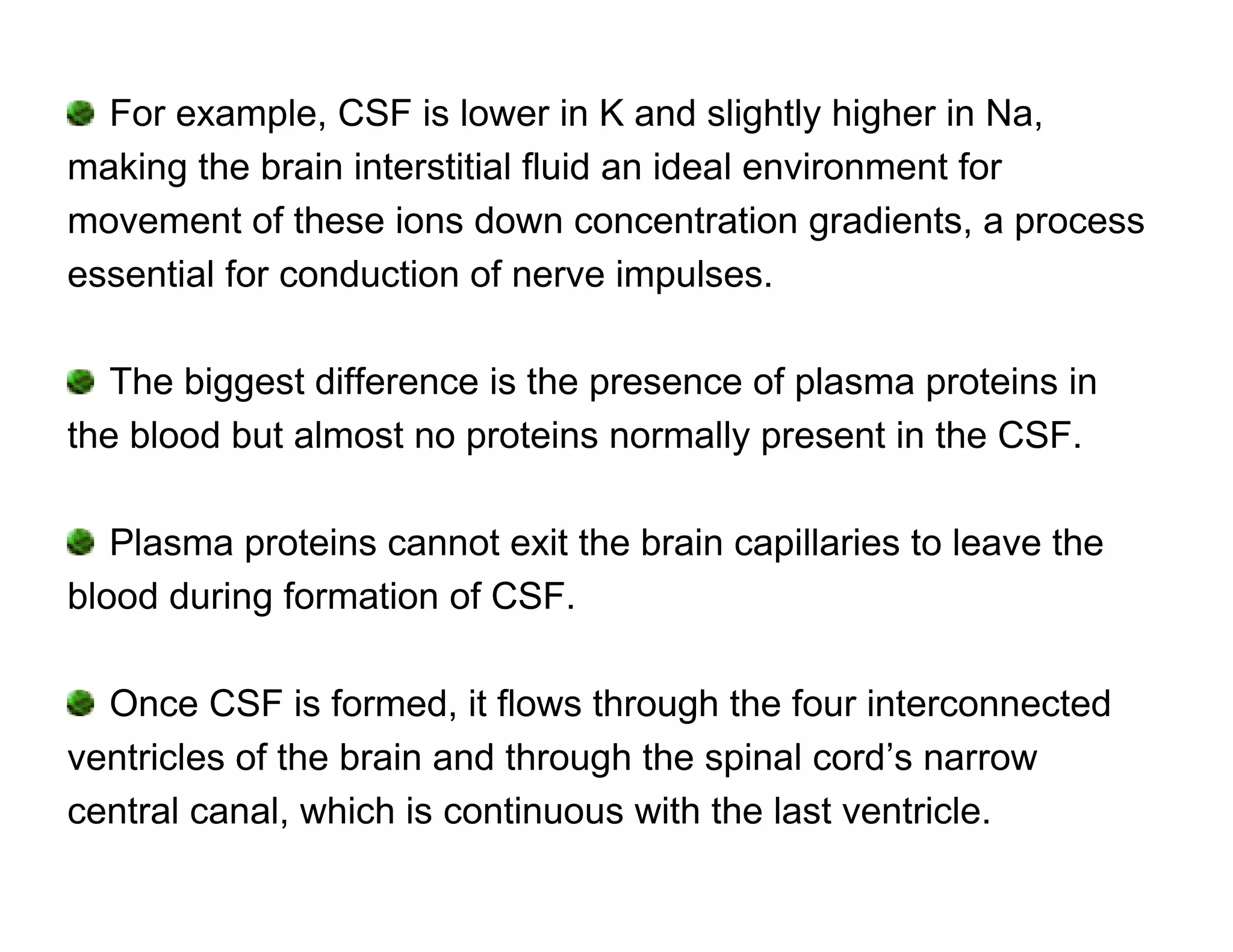 For example, CSF is lower in K and slightly higher in Na,
making the brain interstitial fluid an ideal environment for
movement of these ions down concentration gradients, a process
essential for conduction of nerve impulses.

   The biggest difference is the presence of plasma proteins in
the blood but almost no proteins normally present in the CSF.

   Plasma proteins cannot exit the brain capillaries to leave the
blood during formation of CSF.

  Once CSF is formed, it flows through the four interconnected
ventricles of the brain and through the spinal cord’s narrow
central canal, which is continuous with the last ventricle.
 