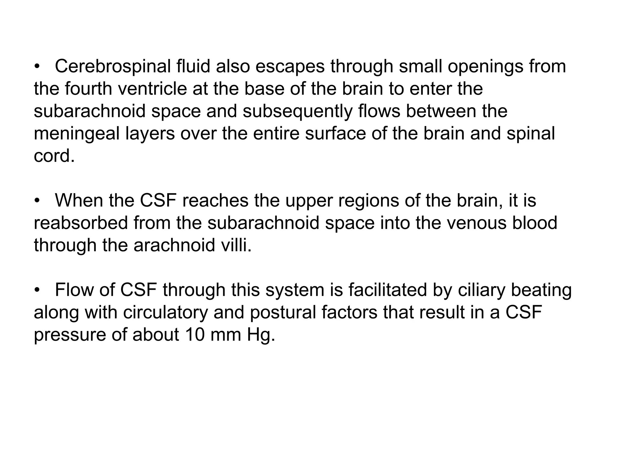 • Cerebrospinal fluid also escapes through small openings from
the fourth ventricle at the base of the brain to enter the
subarachnoid space and subsequently flows between the
meningeal layers over the entire surface of the brain and spinal
cord.

• When the CSF reaches the upper regions of the brain, it is
reabsorbed from the subarachnoid space into the venous blood
through the arachnoid villi.

• Flow of CSF through this system is facilitated by ciliary beating
along with circulatory and postural factors that result in a CSF
pressure of about 10 mm Hg.
 