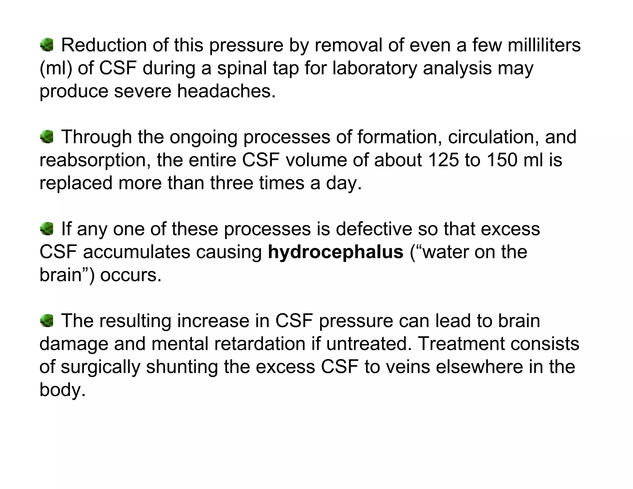 Reduction of this pressure by removal of even a few milliliters
(ml) of CSF during a spinal tap for laboratory analysis may
produce severe headaches.

  Through the ongoing processes of formation, circulation, and
reabsorption, the entire CSF volume of about 125 to 150 ml is
replaced more than three times a day.

  If any one of these processes is defective so that excess
CSF accumulates causing hydrocephalus (“water on the
brain”) occurs.

   The resulting increase in CSF pressure can lead to brain
damage and mental retardation if untreated. Treatment consists
of surgically shunting the excess CSF to veins elsewhere in the
body.
 