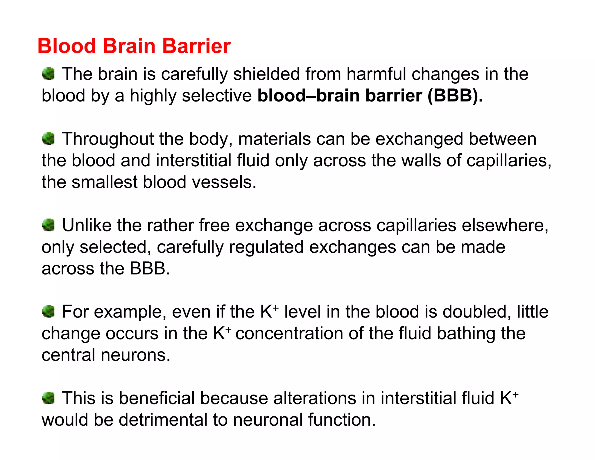 Blood Brain Barrier
   The brain is carefully shielded from harmful changes in the
blood by a highly selective blood–brain barrier (BBB).

   Throughout the body, materials can be exchanged between
the blood and interstitial fluid only across the walls of capillaries,
the smallest blood vessels.

  Unlike the rather free exchange across capillaries elsewhere,
only selected, carefully regulated exchanges can be made
across the BBB.

  For example, even if the K+ level in the blood is doubled, little
change occurs in the K+ concentration of the fluid bathing the
central neurons.

  This is beneficial because alterations in interstitial fluid K+
would be detrimental to neuronal function.
 