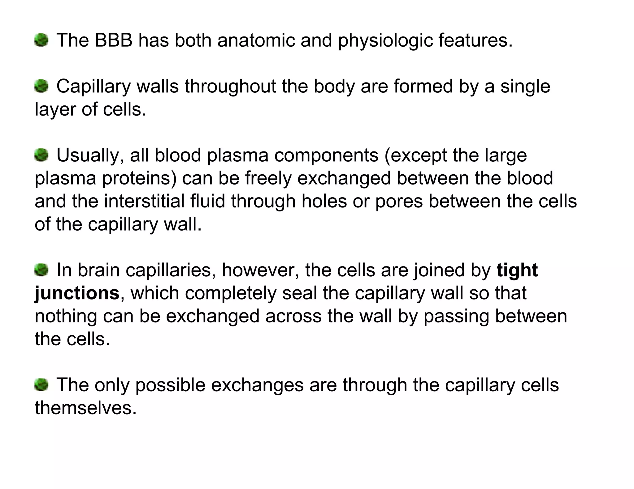 The BBB has both anatomic and physiologic features.

   Capillary walls throughout the body are formed by a single
layer of cells.

   Usually, all blood plasma components (except the large
plasma proteins) can be freely exchanged between the blood
and the interstitial fluid through holes or pores between the cells
of the capillary wall.

   In brain capillaries, however, the cells are joined by tight
junctions, which completely seal the capillary wall so that
nothing can be exchanged across the wall by passing between
the cells.

   The only possible exchanges are through the capillary cells
themselves.
 