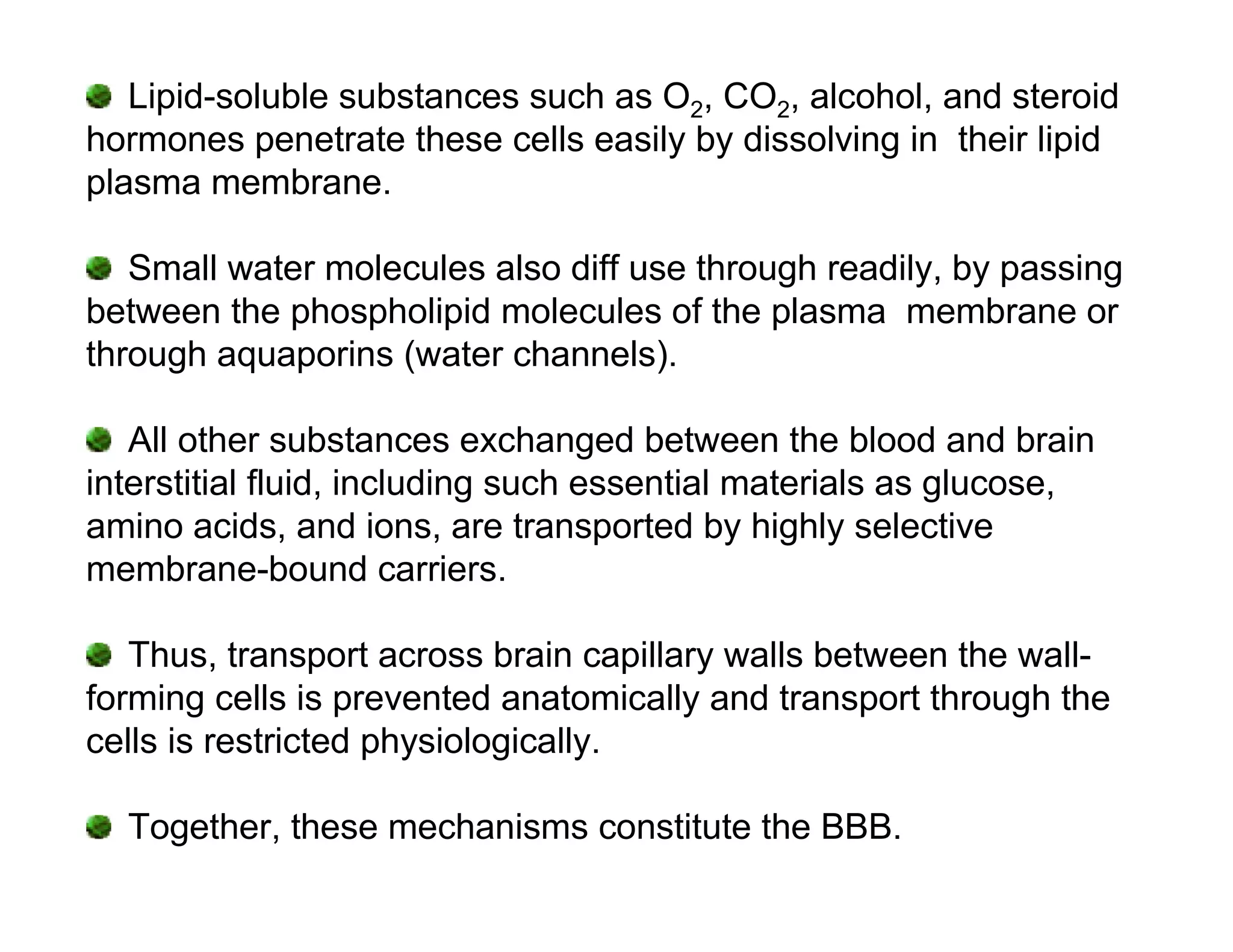 Lipid-soluble substances such as O2, CO2, alcohol, and steroid
hormones penetrate these cells easily by dissolving in their lipid
plasma membrane.

   Small water molecules also diff use through readily, by passing
between the phospholipid molecules of the plasma membrane or
through aquaporins (water channels).

   All other substances exchanged between the blood and brain
interstitial fluid, including such essential materials as glucose,
amino acids, and ions, are transported by highly selective
membrane-bound carriers.

   Thus, transport across brain capillary walls between the wall-
forming cells is prevented anatomically and transport through the
cells is restricted physiologically.

  Together, these mechanisms constitute the BBB.
 