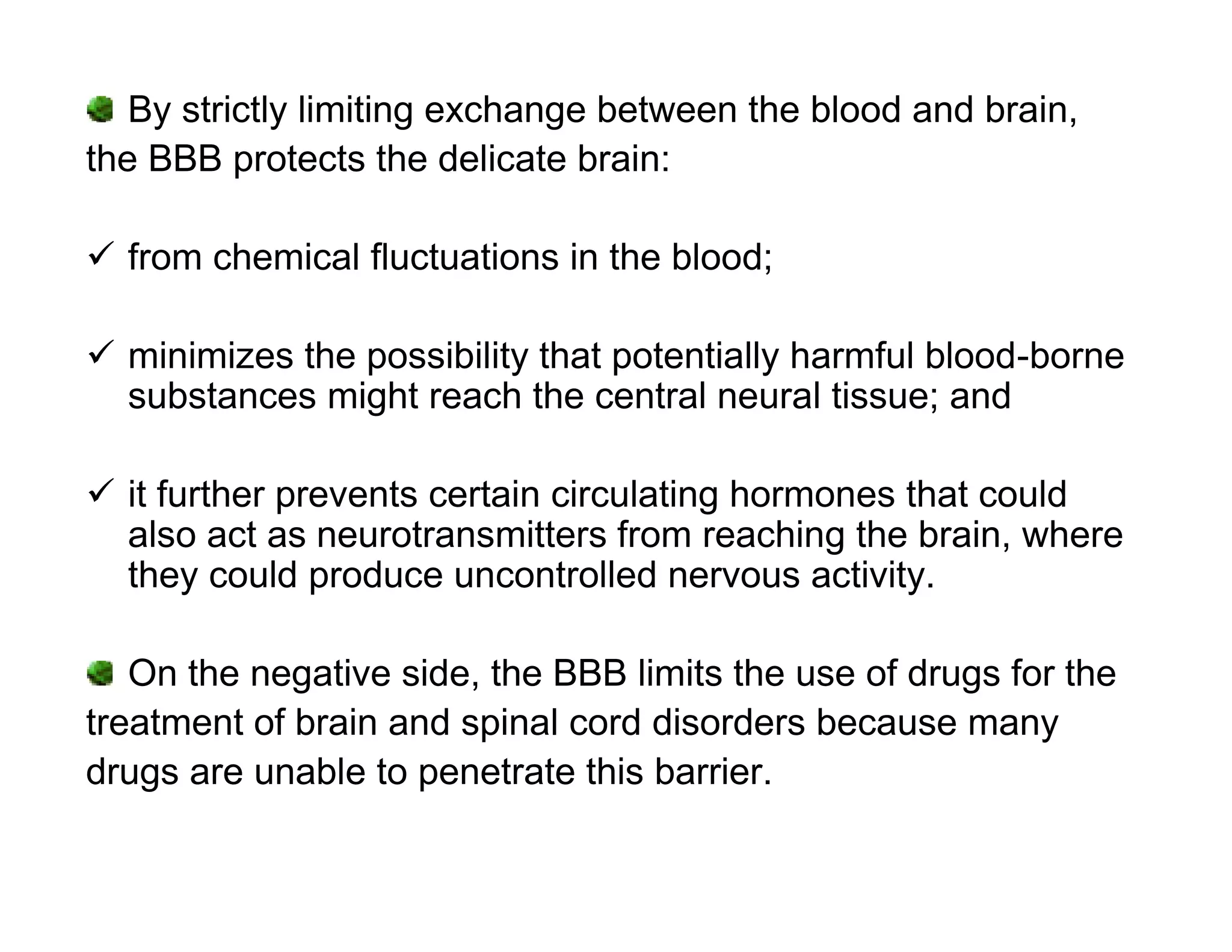 By strictly limiting exchange between the blood and brain,
the BBB protects the delicate brain:

 from chemical fluctuations in the blood;

 minimizes the possibility that potentially harmful blood-borne
  substances might reach the central neural tissue; and

 it further prevents certain circulating hormones that could
  also act as neurotransmitters from reaching the brain, where
  they could produce uncontrolled nervous activity.

   On the negative side, the BBB limits the use of drugs for the
treatment of brain and spinal cord disorders because many
drugs are unable to penetrate this barrier.
 