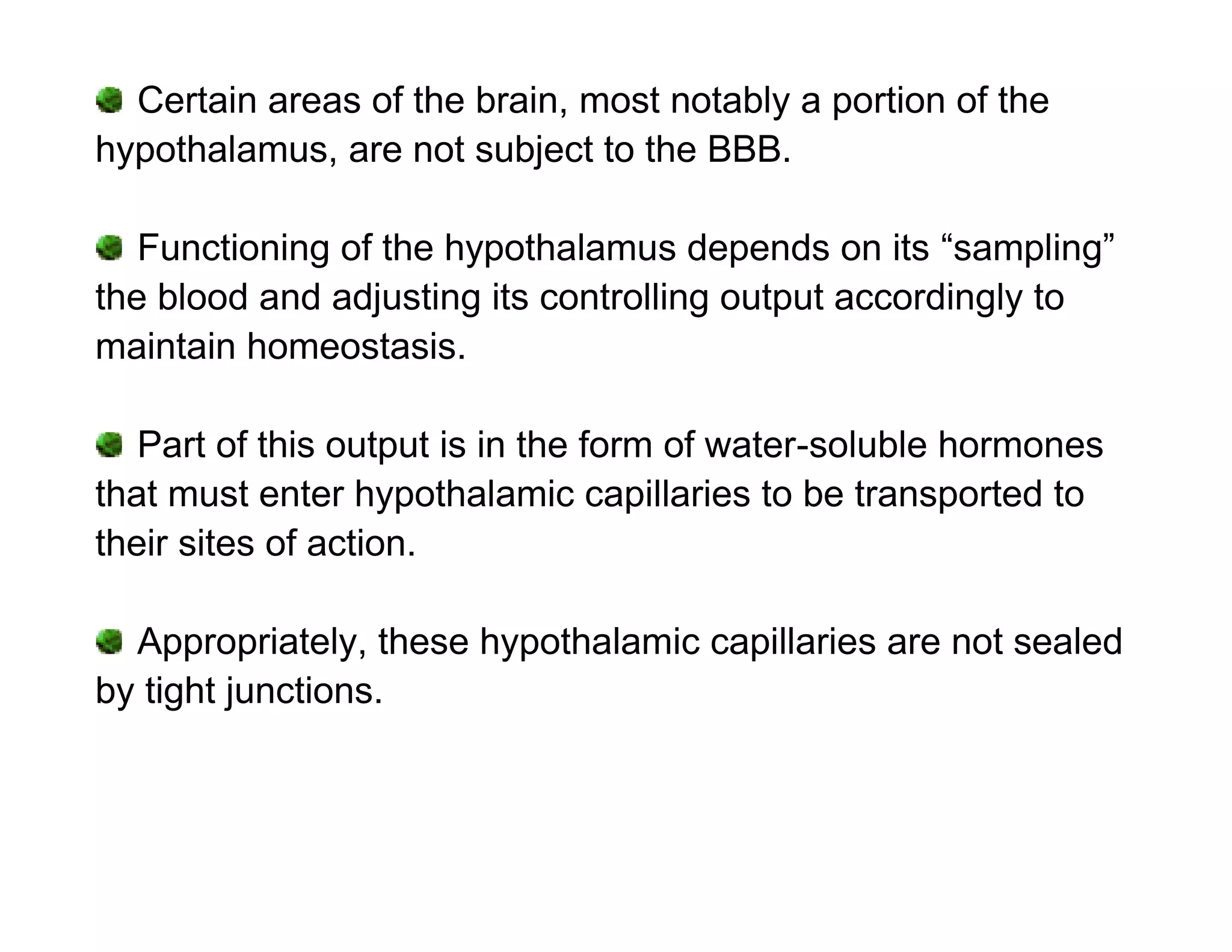 Certain areas of the brain, most notably a portion of the
hypothalamus, are not subject to the BBB.

   Functioning of the hypothalamus depends on its “sampling”
the blood and adjusting its controlling output accordingly to
maintain homeostasis.

   Part of this output is in the form of water-soluble hormones
that must enter hypothalamic capillaries to be transported to
their sites of action.

  Appropriately, these hypothalamic capillaries are not sealed
by tight junctions.
 