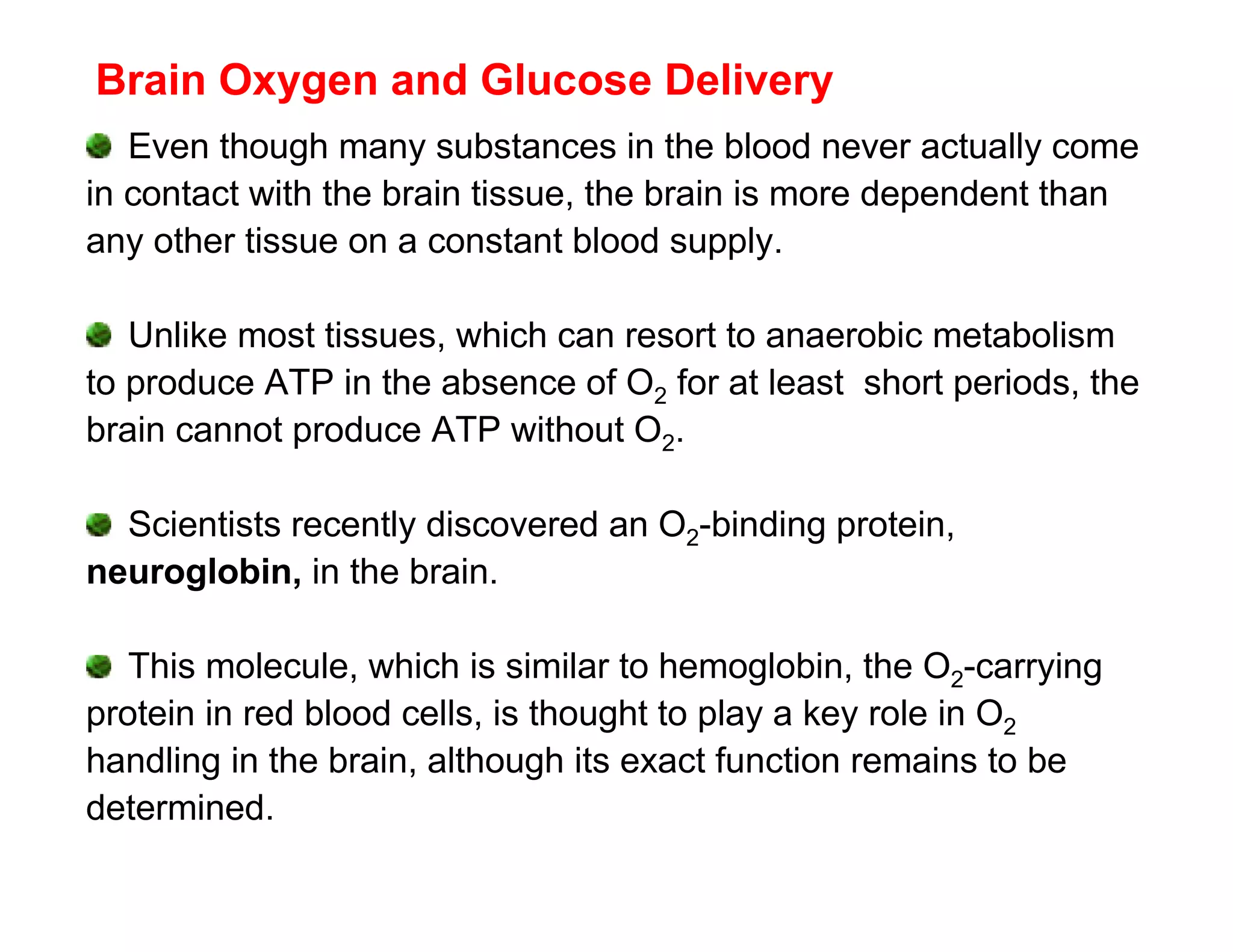 Brain Oxygen and Glucose Delivery
   Even though many substances in the blood never actually come
in contact with the brain tissue, the brain is more dependent than
any other tissue on a constant blood supply.

   Unlike most tissues, which can resort to anaerobic metabolism
to produce ATP in the absence of O2 for at least short periods, the
brain cannot produce ATP without O2.

  Scientists recently discovered an O2-binding protein,
neuroglobin, in the brain.

   This molecule, which is similar to hemoglobin, the O2-carrying
protein in red blood cells, is thought to play a key role in O2
handling in the brain, although its exact function remains to be
determined.
 