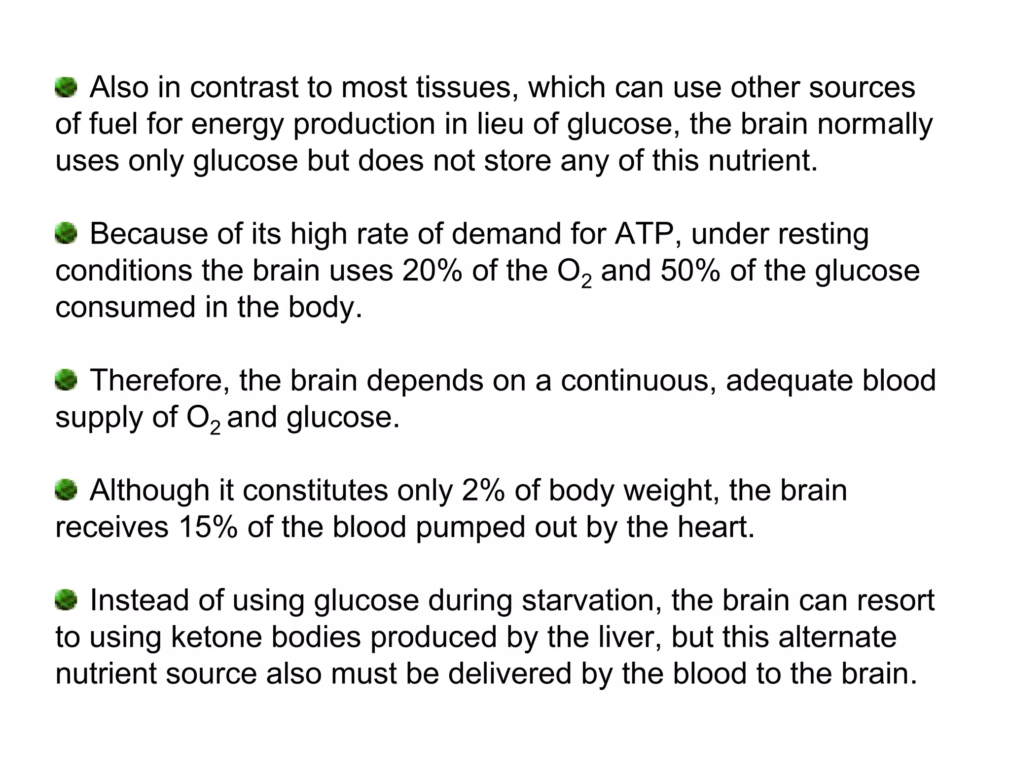 Also in contrast to most tissues, which can use other sources
of fuel for energy production in lieu of glucose, the brain normally
uses only glucose but does not store any of this nutrient.

  Because of its high rate of demand for ATP, under resting
conditions the brain uses 20% of the O2 and 50% of the glucose
consumed in the body.

  Therefore, the brain depends on a continuous, adequate blood
supply of O2 and glucose.

  Although it constitutes only 2% of body weight, the brain
receives 15% of the blood pumped out by the heart.

   Instead of using glucose during starvation, the brain can resort
to using ketone bodies produced by the liver, but this alternate
nutrient source also must be delivered by the blood to the brain.
 