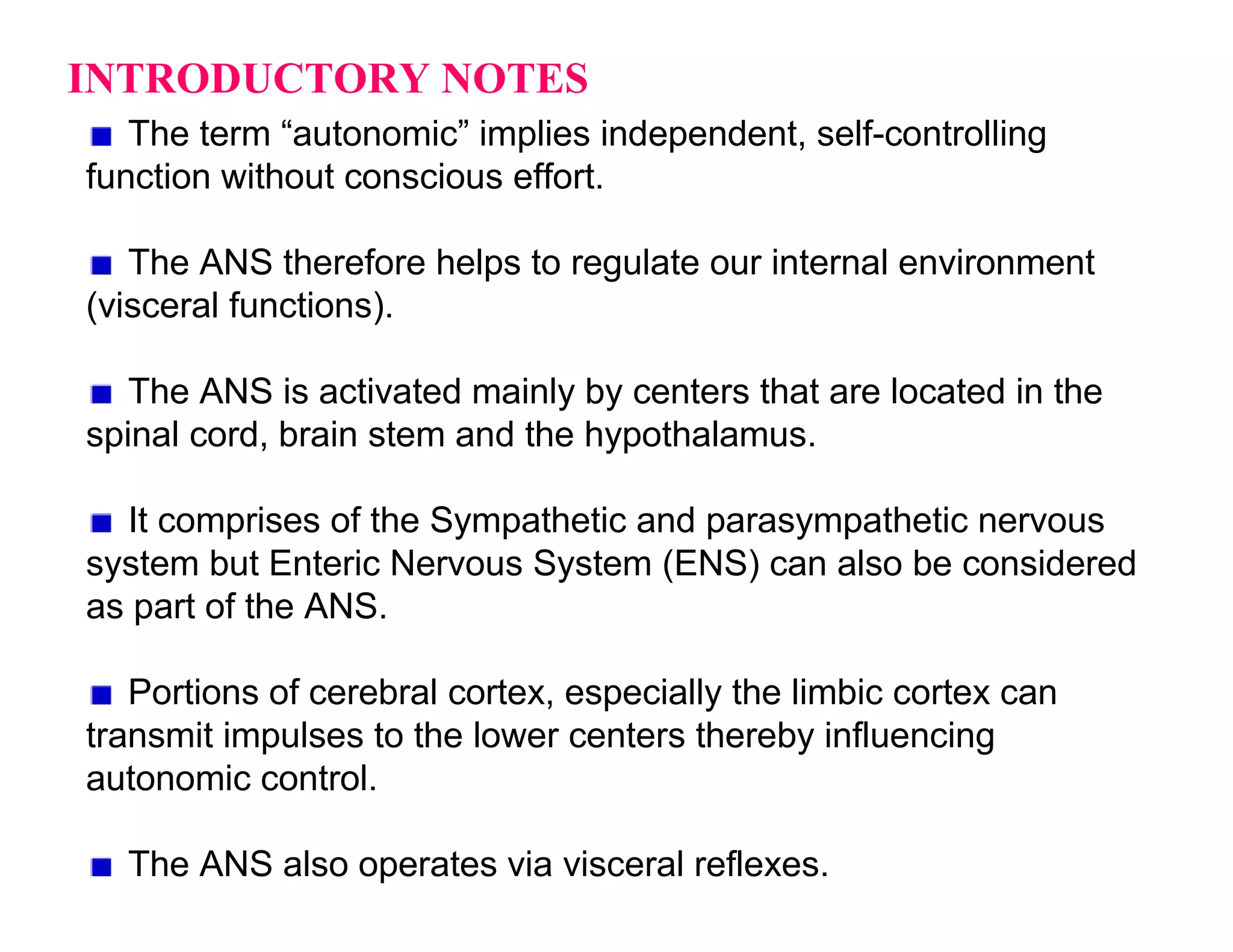 INTRODUCTORY NOTES
   The term “autonomic” implies independent, self-controlling
function without conscious effort.

   The ANS therefore helps to regulate our internal environment
(visceral functions).

   The ANS is activated mainly by centers that are located in the
spinal cord, brain stem and the hypothalamus.

  It comprises of the Sympathetic and parasympathetic nervous
system but Enteric Nervous System (ENS) can also be considered
as part of the ANS.

   Portions of cerebral cortex, especially the limbic cortex can
transmit impulses to the lower centers thereby influencing
autonomic control.

  The ANS also operates via visceral reflexes.
 