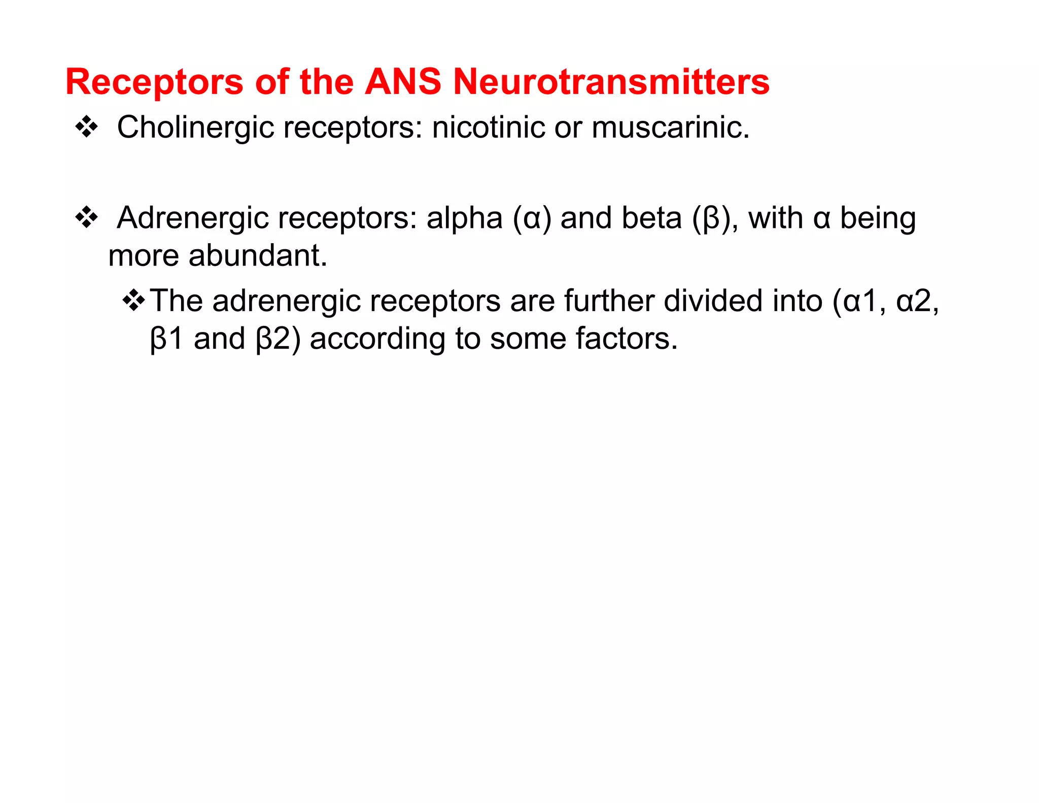 Receptors of the ANS Neurotransmitters
 Cholinergic receptors: nicotinic or muscarinic.

 Adrenergic receptors: alpha (α) and beta (β), with α being
 more abundant.
  The adrenergic receptors are further divided into (α1, α2,
    β1 and β2) according to some factors.
 
