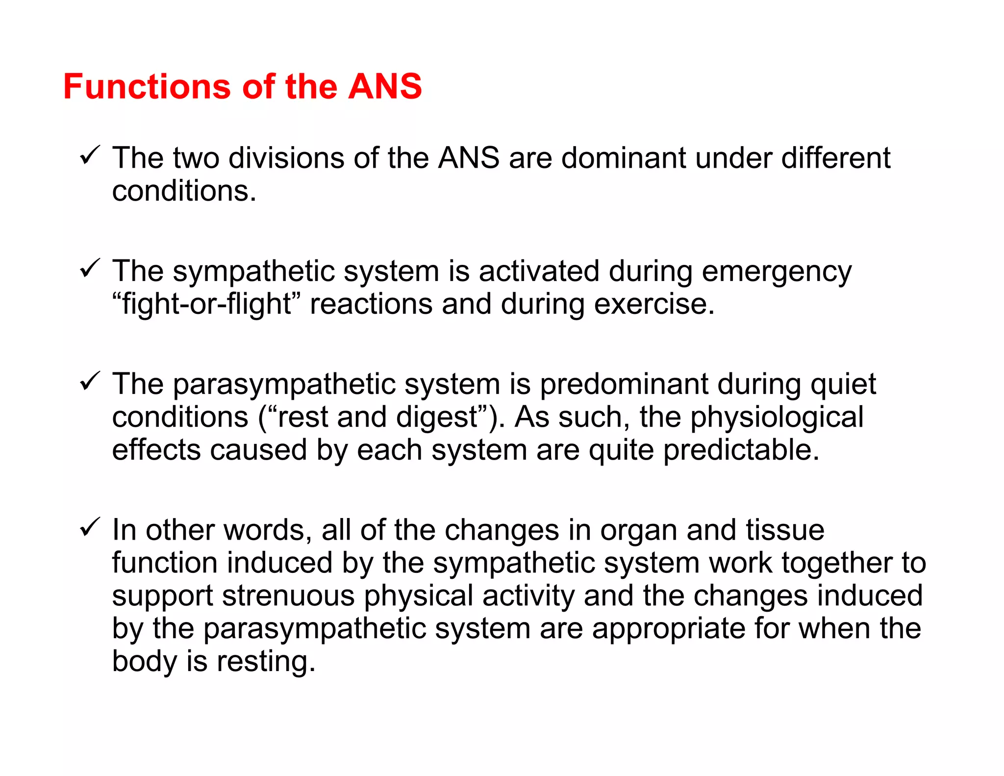 Functions of the ANS
 The two divisions of the ANS are dominant under different
  conditions.

 The sympathetic system is activated during emergency
  “fight-or-flight” reactions and during exercise.

 The parasympathetic system is predominant during quiet
  conditions (“rest and digest”). As such, the physiological
  effects caused by each system are quite predictable.

 In other words, all of the changes in organ and tissue
  function induced by the sympathetic system work together to
  support strenuous physical activity and the changes induced
  by the parasympathetic system are appropriate for when the
  body is resting.
 
