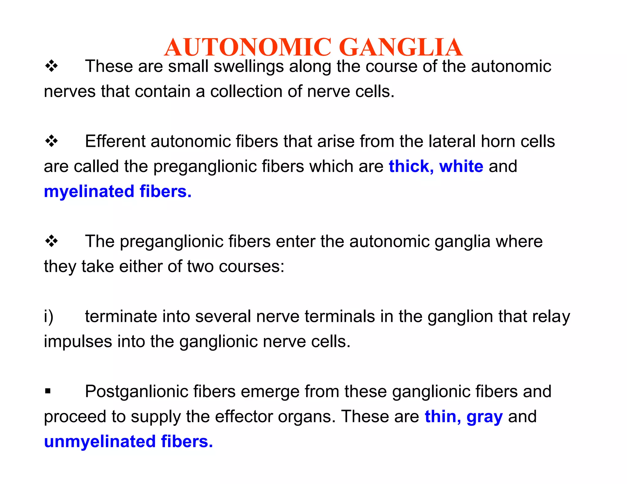 AUTONOMIC GANGLIA
 These are small swellings along the course of the autonomic
nerves that contain a collection of nerve cells.

 Efferent autonomic fibers that arise from the lateral horn cells
are called the preganglionic fibers which are thick, white and
myelinated fibers.

 The preganglionic fibers enter the autonomic ganglia where
they take either of two courses:

i)   terminate into several nerve terminals in the ganglion that relay
impulses into the ganglionic nerve cells.

    Postganlionic fibers emerge from these ganglionic fibers and
proceed to supply the effector organs. These are thin, gray and
unmyelinated fibers.
 