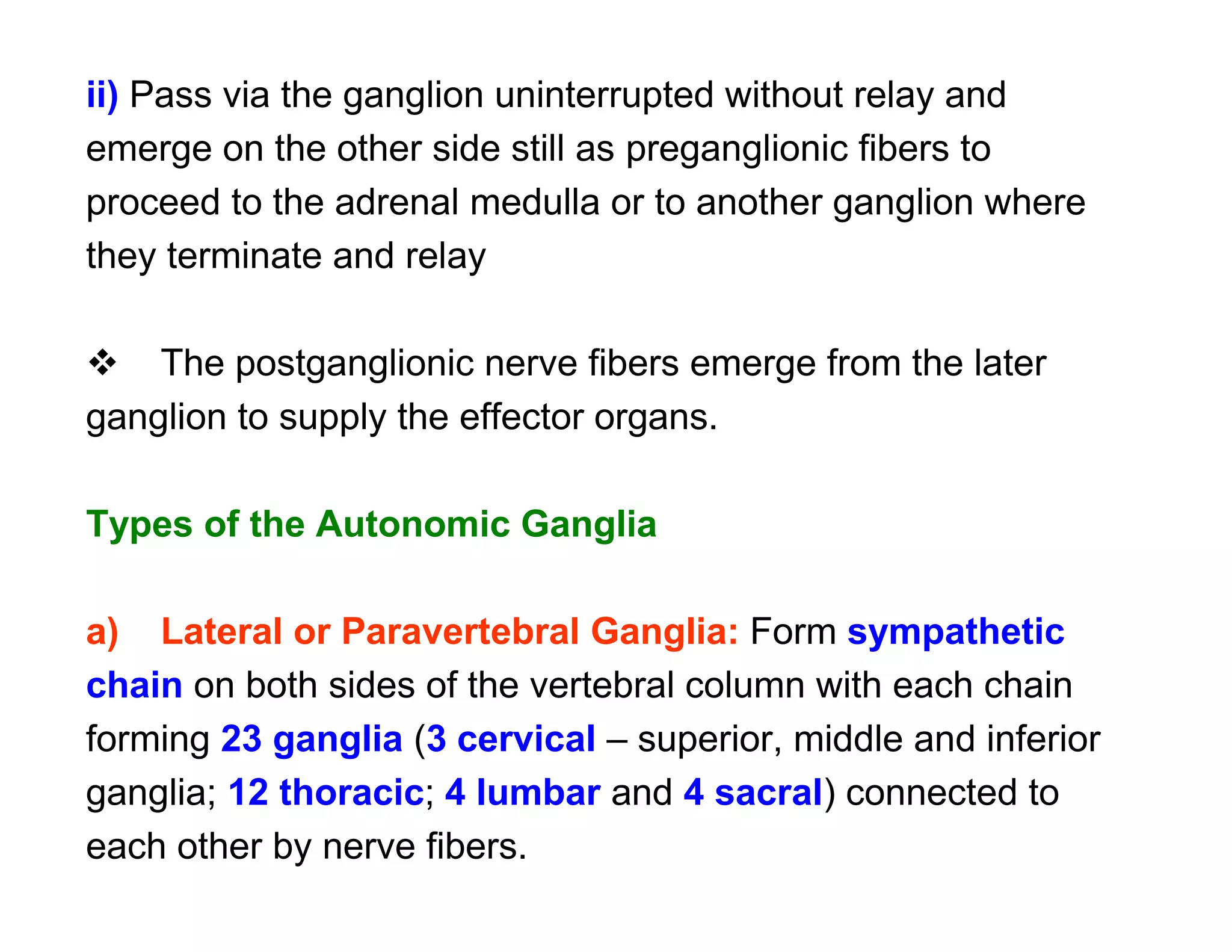ii) Pass via the ganglion uninterrupted without relay and
emerge on the other side still as preganglionic fibers to
proceed to the adrenal medulla or to another ganglion where
they terminate and relay

 The postganglionic nerve fibers emerge from the later
ganglion to supply the effector organs.

Types of the Autonomic Ganglia

a) Lateral or Paravertebral Ganglia: Form sympathetic
chain on both sides of the vertebral column with each chain
forming 23 ganglia (3 cervical – superior, middle and inferior
ganglia; 12 thoracic; 4 lumbar and 4 sacral) connected to
each other by nerve fibers.
 