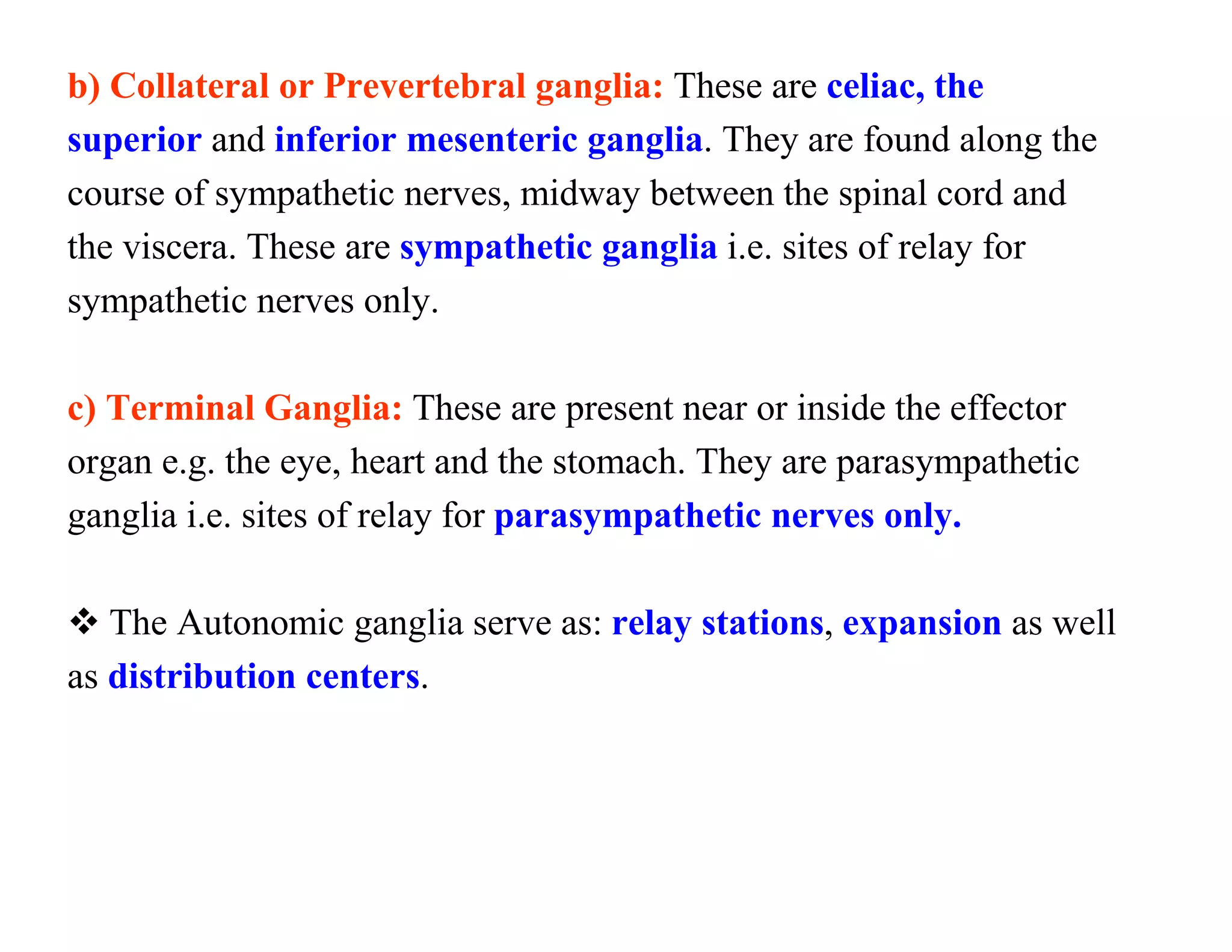 b) Collateral or Prevertebral ganglia: These are celiac, the
superior and inferior mesenteric ganglia. They are found along the
course of sympathetic nerves, midway between the spinal cord and
the viscera. These are sympathetic ganglia i.e. sites of relay for
sympathetic nerves only.

c) Terminal Ganglia: These are present near or inside the effector
organ e.g. the eye, heart and the stomach. They are parasympathetic
ganglia i.e. sites of relay for parasympathetic nerves only.

 The Autonomic ganglia serve as: relay stations, expansion as well
as distribution centers.
 