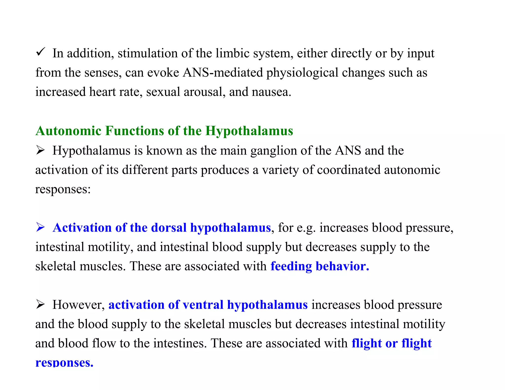  In addition, stimulation of the limbic system, either directly or by input
from the senses, can evoke ANS-mediated physiological changes such as
increased heart rate, sexual arousal, and nausea.

Autonomic Functions of the Hypothalamus
 Hypothalamus is known as the main ganglion of the ANS and the
activation of its different parts produces a variety of coordinated autonomic
responses:

 Activation of the dorsal hypothalamus, for e.g. increases blood pressure,
intestinal motility, and intestinal blood supply but decreases supply to the
skeletal muscles. These are associated with feeding behavior.

 However, activation of ventral hypothalamus increases blood pressure
and the blood supply to the skeletal muscles but decreases intestinal motility
and blood flow to the intestines. These are associated with flight or flight
responses.
 