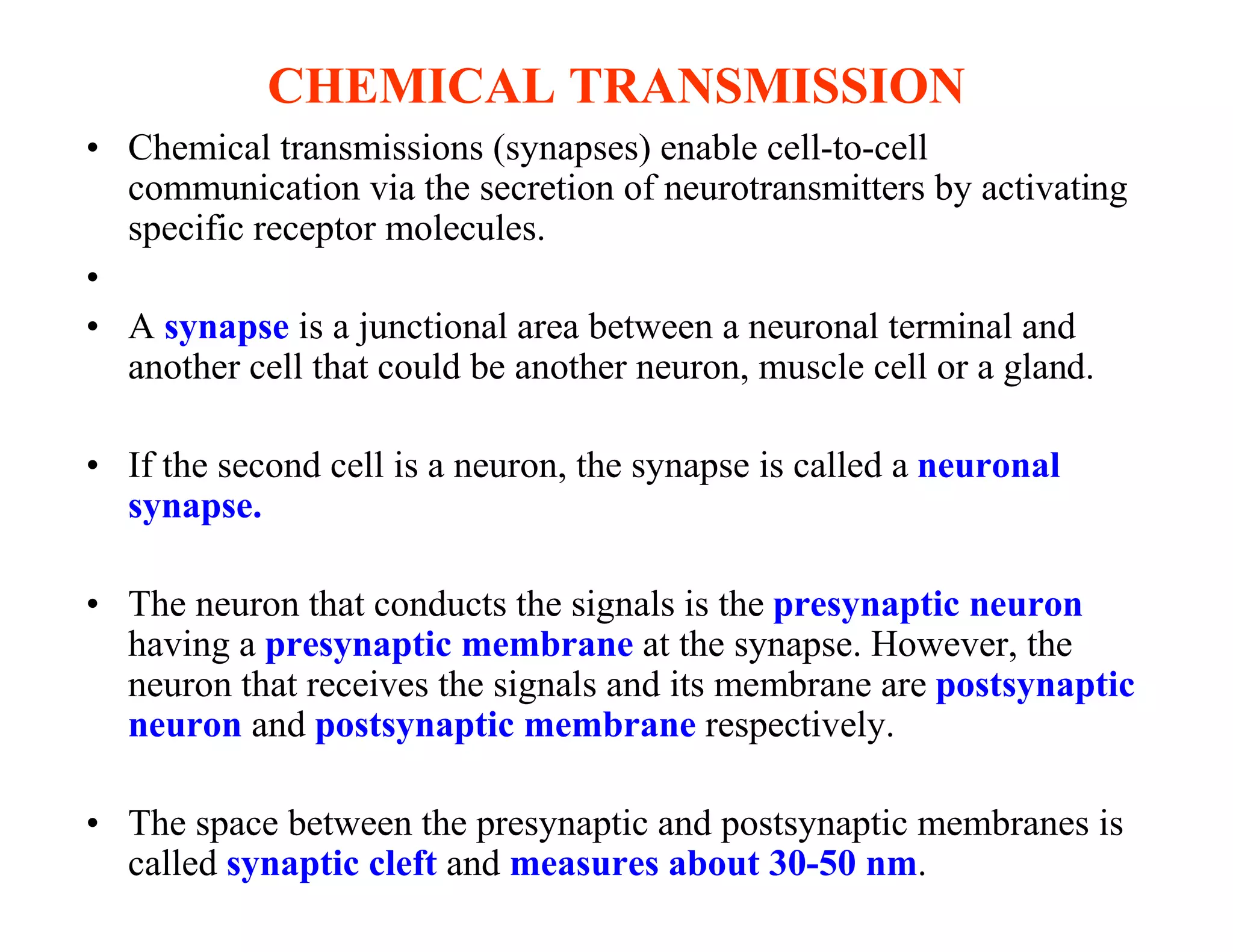 CHEMICAL TRANSMISSION
• Chemical transmissions (synapses) enable cell-to-cell
  communication via the secretion of neurotransmitters by activating
  specific receptor molecules.
•
• A synapse is a junctional area between a neuronal terminal and
  another cell that could be another neuron, muscle cell or a gland.

• If the second cell is a neuron, the synapse is called a neuronal
  synapse.

• The neuron that conducts the signals is the presynaptic neuron
  having a presynaptic membrane at the synapse. However, the
  neuron that receives the signals and its membrane are postsynaptic
  neuron and postsynaptic membrane respectively.

• The space between the presynaptic and postsynaptic membranes is
  called synaptic cleft and measures about 30-50 nm.
 
