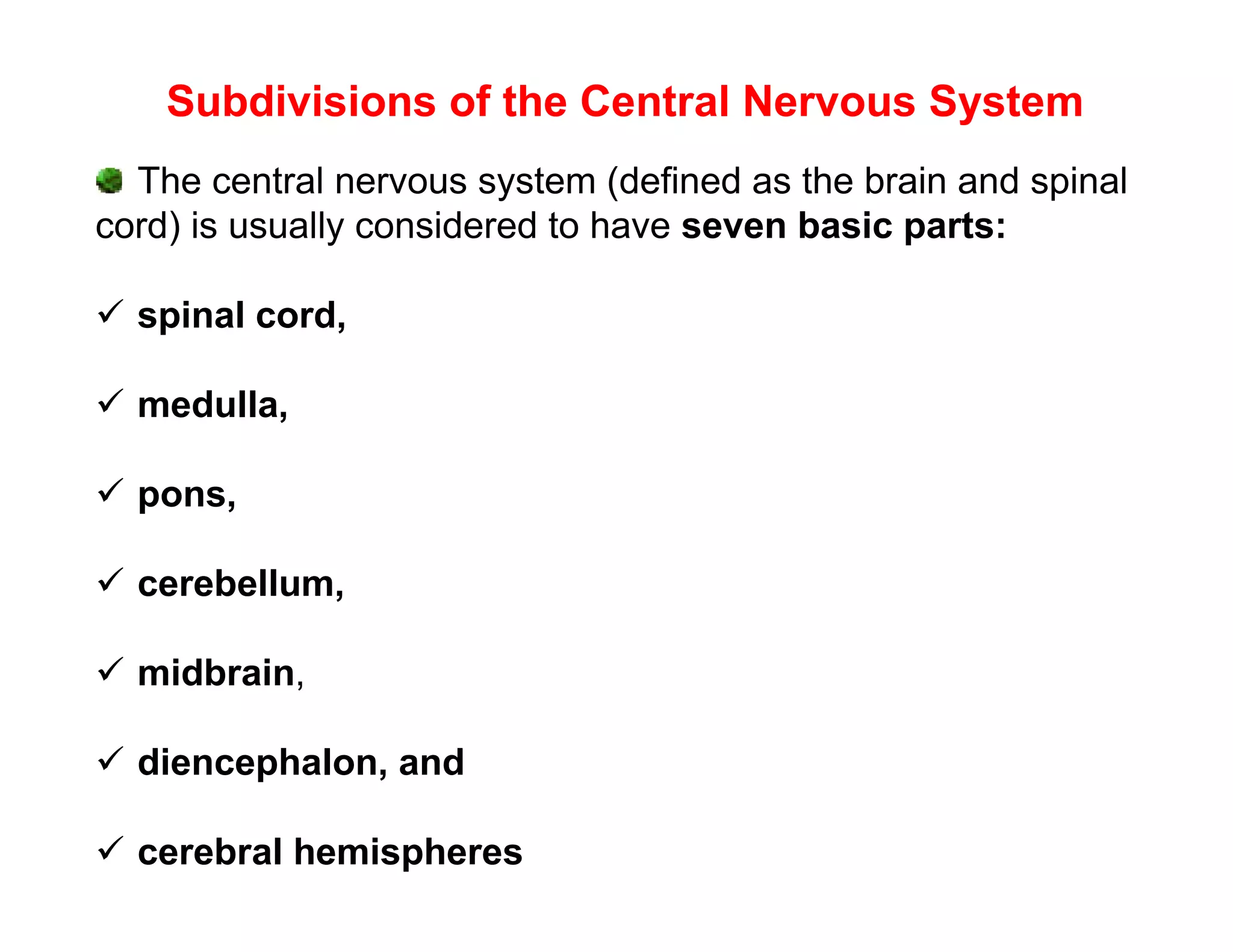 Subdivisions of the Central Nervous System
  The central nervous system (defined as the brain and spinal
cord) is usually considered to have seven basic parts:

 spinal cord,

 medulla,

 pons,

 cerebellum,

 midbrain,

 diencephalon, and

 cerebral hemispheres
 