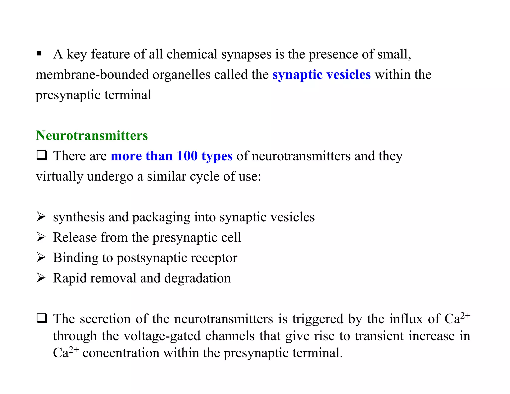  A key feature of all chemical synapses is the presence of small,
membrane-bounded organelles called the synaptic vesicles within the
presynaptic terminal

Neurotransmitters
 There are more than 100 types of neurotransmitters and they
virtually undergo a similar cycle of use:

   synthesis and packaging into synaptic vesicles
   Release from the presynaptic cell
   Binding to postsynaptic receptor
   Rapid removal and degradation

 The secretion of the neurotransmitters is triggered by the influx of Ca2+
  through the voltage-gated channels that give rise to transient increase in
  Ca2+ concentration within the presynaptic terminal.
 