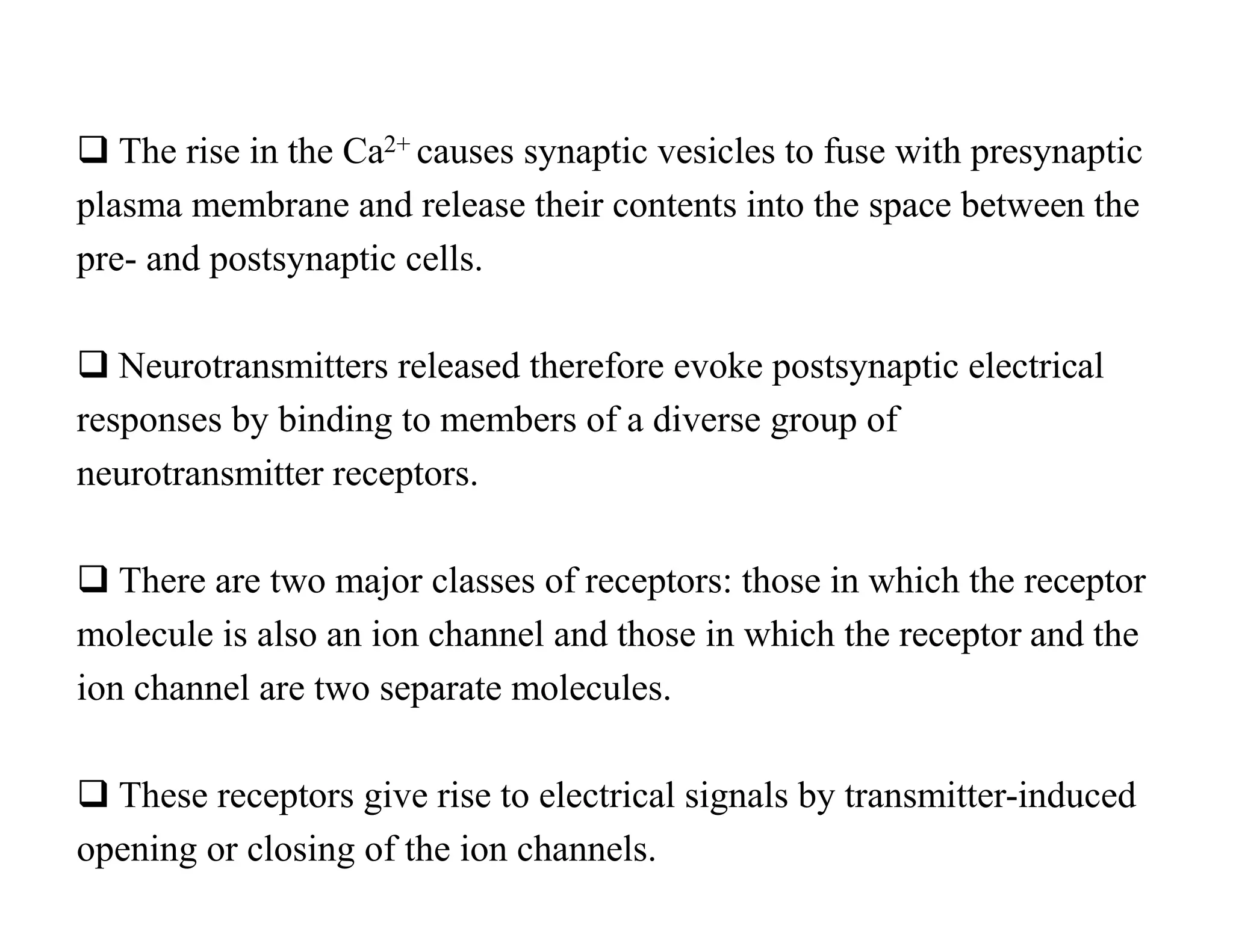  The rise in the Ca2+ causes synaptic vesicles to fuse with presynaptic
plasma membrane and release their contents into the space between the
pre- and postsynaptic cells.

 Neurotransmitters released therefore evoke postsynaptic electrical
responses by binding to members of a diverse group of
neurotransmitter receptors.

 There are two major classes of receptors: those in which the receptor
molecule is also an ion channel and those in which the receptor and the
ion channel are two separate molecules.

 These receptors give rise to electrical signals by transmitter-induced
opening or closing of the ion channels.
 