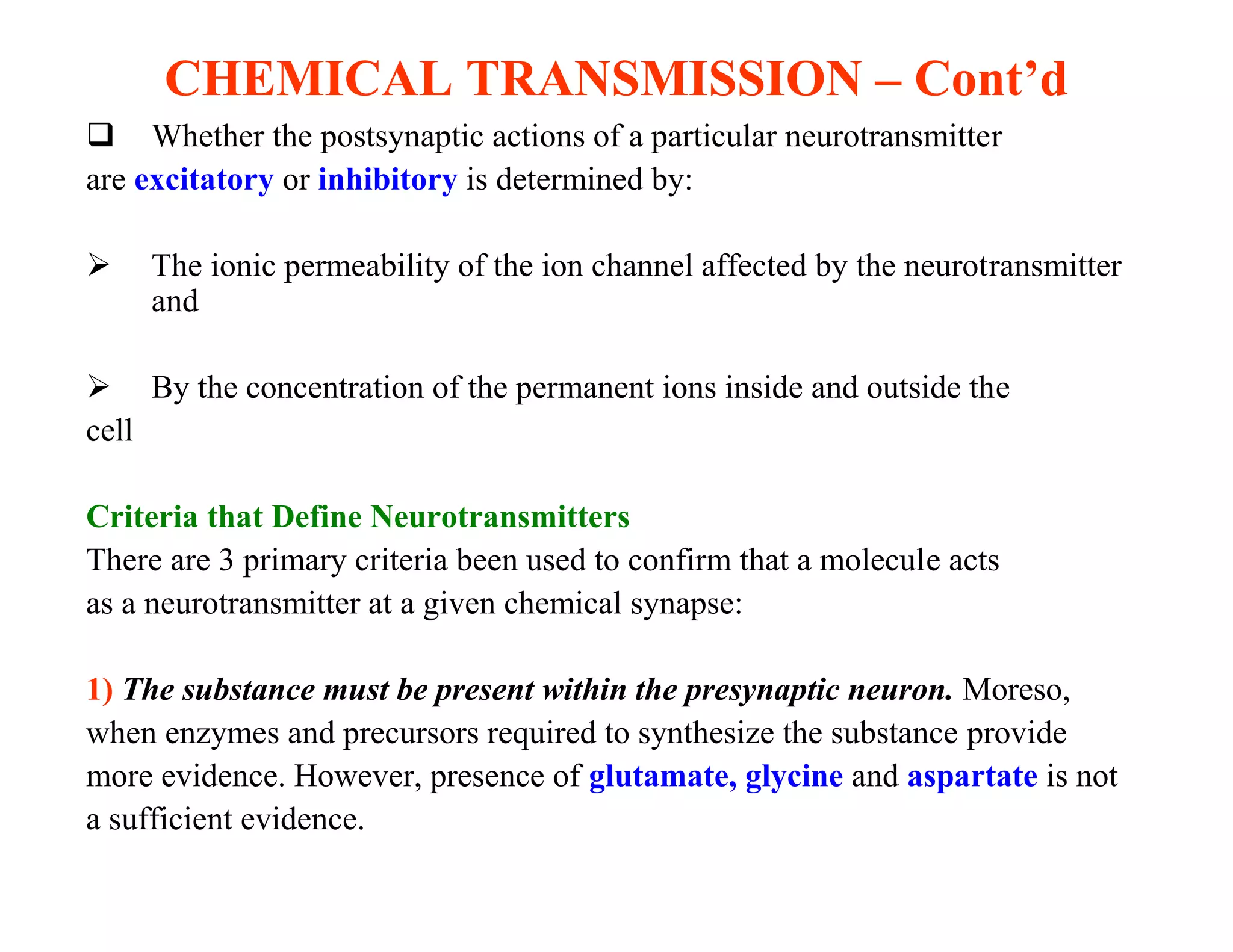 CHEMICAL TRANSMISSION – Cont’d
 Whether the postsynaptic actions of a particular neurotransmitter
are excitatory or inhibitory is determined by:

    The ionic permeability of the ion channel affected by the neurotransmitter
     and

 By the concentration of the permanent ions inside and outside the
cell

Criteria that Define Neurotransmitters
There are 3 primary criteria been used to confirm that a molecule acts
as a neurotransmitter at a given chemical synapse:

1) The substance must be present within the presynaptic neuron. Moreso,
when enzymes and precursors required to synthesize the substance provide
more evidence. However, presence of glutamate, glycine and aspartate is not
a sufficient evidence.
 