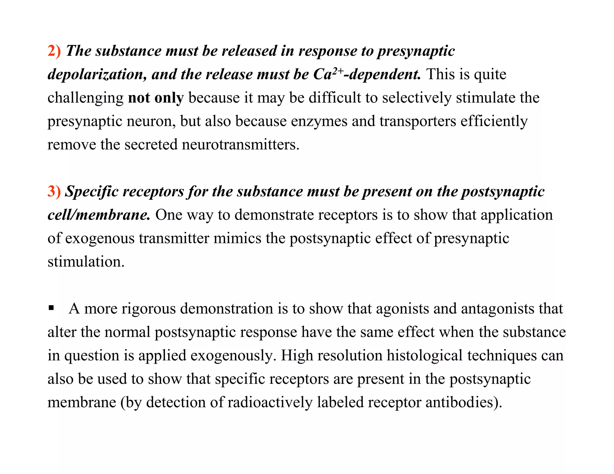 2) The substance must be released in response to presynaptic
depolarization, and the release must be Ca2+-dependent. This is quite
challenging not only because it may be difficult to selectively stimulate the
presynaptic neuron, but also because enzymes and transporters efficiently
remove the secreted neurotransmitters.

3) Specific receptors for the substance must be present on the postsynaptic
cell/membrane. One way to demonstrate receptors is to show that application
of exogenous transmitter mimics the postsynaptic effect of presynaptic
stimulation.

 A more rigorous demonstration is to show that agonists and antagonists that
alter the normal postsynaptic response have the same effect when the substance
in question is applied exogenously. High resolution histological techniques can
also be used to show that specific receptors are present in the postsynaptic
membrane (by detection of radioactively labeled receptor antibodies).
 