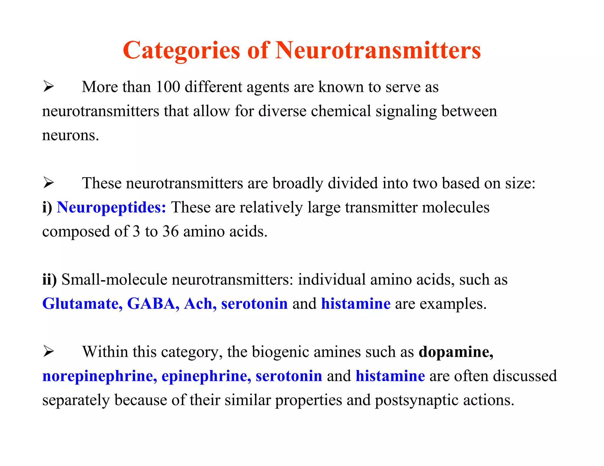 Categories of Neurotransmitters
    More than 100 different agents are known to serve as
neurotransmitters that allow for diverse chemical signaling between
neurons.

     These neurotransmitters are broadly divided into two based on size:
i) Neuropeptides: These are relatively large transmitter molecules
composed of 3 to 36 amino acids.

ii) Small-molecule neurotransmitters: individual amino acids, such as
Glutamate, GABA, Ach, serotonin and histamine are examples.

     Within this category, the biogenic amines such as dopamine,
norepinephrine, epinephrine, serotonin and histamine are often discussed
separately because of their similar properties and postsynaptic actions.
 