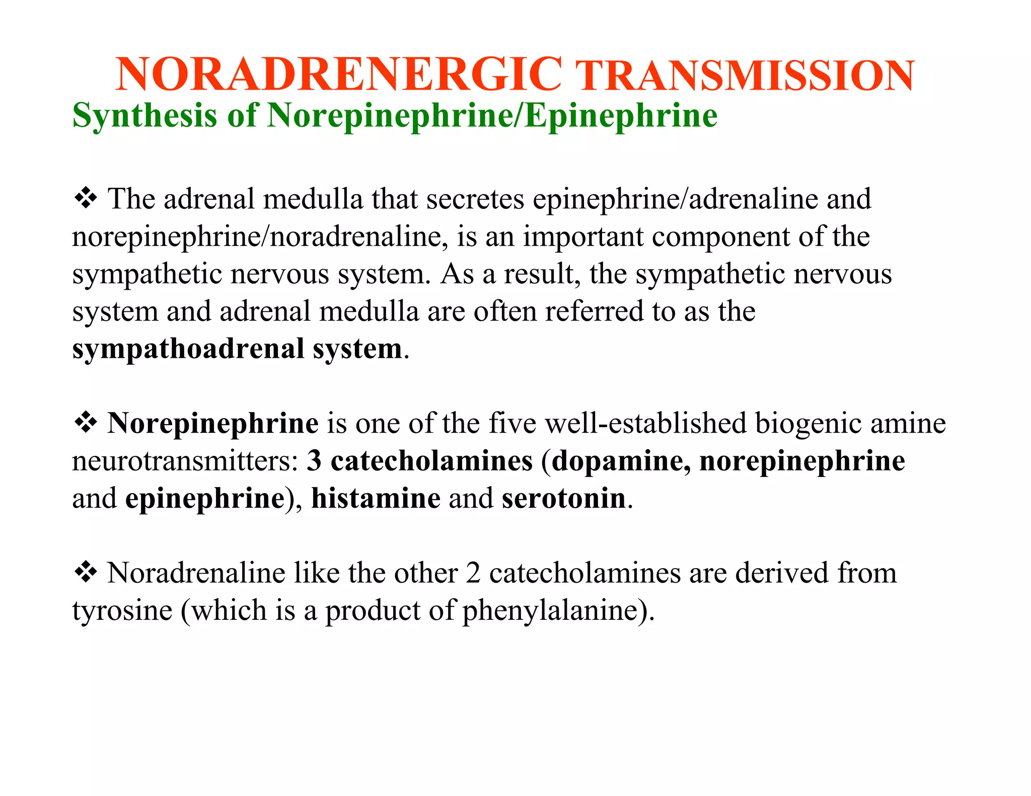 NORADRENERGIC TRANSMISSION
Synthesis of Norepinephrine/Epinephrine

 The adrenal medulla that secretes epinephrine/adrenaline and
norepinephrine/noradrenaline, is an important component of the
sympathetic nervous system. As a result, the sympathetic nervous
system and adrenal medulla are often referred to as the
sympathoadrenal system.

 Norepinephrine is one of the five well-established biogenic amine
neurotransmitters: 3 catecholamines (dopamine, norepinephrine
and epinephrine), histamine and serotonin.

 Noradrenaline like the other 2 catecholamines are derived from
tyrosine (which is a product of phenylalanine).
 
