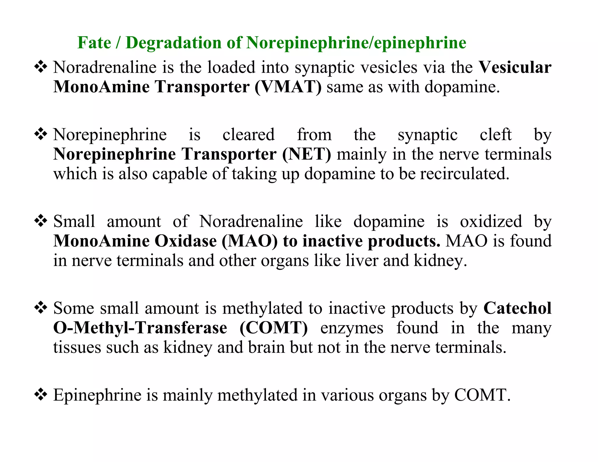 Fate / Degradation of Norepinephrine/epinephrine
 Noradrenaline is the loaded into synaptic vesicles via the Vesicular
  MonoAmine Transporter (VMAT) same as with dopamine.

 Norepinephrine is cleared from the synaptic cleft by
  Norepinephrine Transporter (NET) mainly in the nerve terminals
  which is also capable of taking up dopamine to be recirculated.

 Small amount of Noradrenaline like dopamine is oxidized by
  MonoAmine Oxidase (MAO) to inactive products. MAO is found
  in nerve terminals and other organs like liver and kidney.

 Some small amount is methylated to inactive products by Catechol
  O-Methyl-Transferase (COMT) enzymes found in the many
  tissues such as kidney and brain but not in the nerve terminals.

 Epinephrine is mainly methylated in various organs by COMT.
 