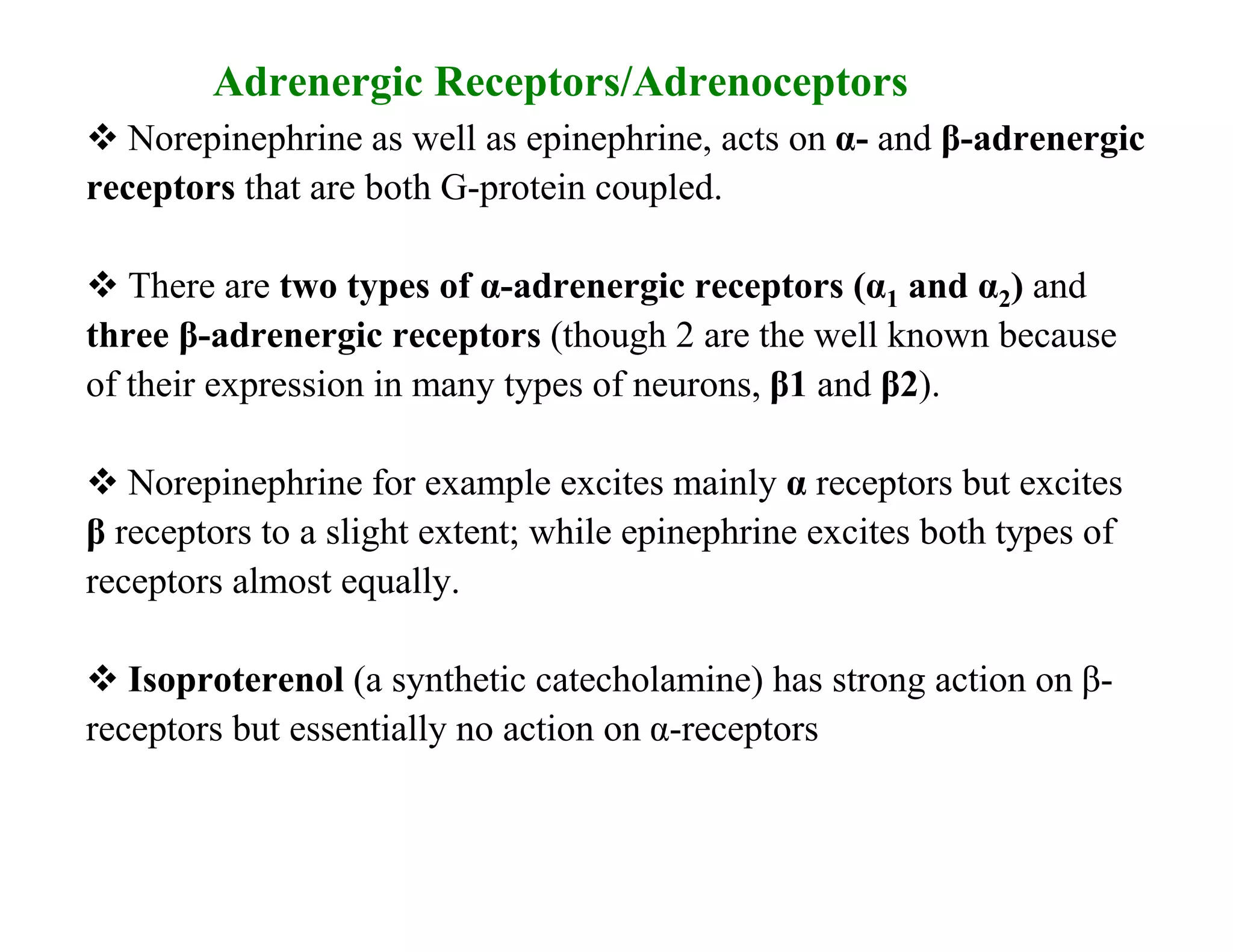 Adrenergic Receptors/Adrenoceptors
 Norepinephrine as well as epinephrine, acts on α- and β-adrenergic
receptors that are both G-protein coupled.

 There are two types of α-adrenergic receptors (α1 and α2) and
three β-adrenergic receptors (though 2 are the well known because
of their expression in many types of neurons, β1 and β2).

 Norepinephrine for example excites mainly α receptors but excites
β receptors to a slight extent; while epinephrine excites both types of
receptors almost equally.

 Isoproterenol (a synthetic catecholamine) has strong action on β-
receptors but essentially no action on α-receptors
 