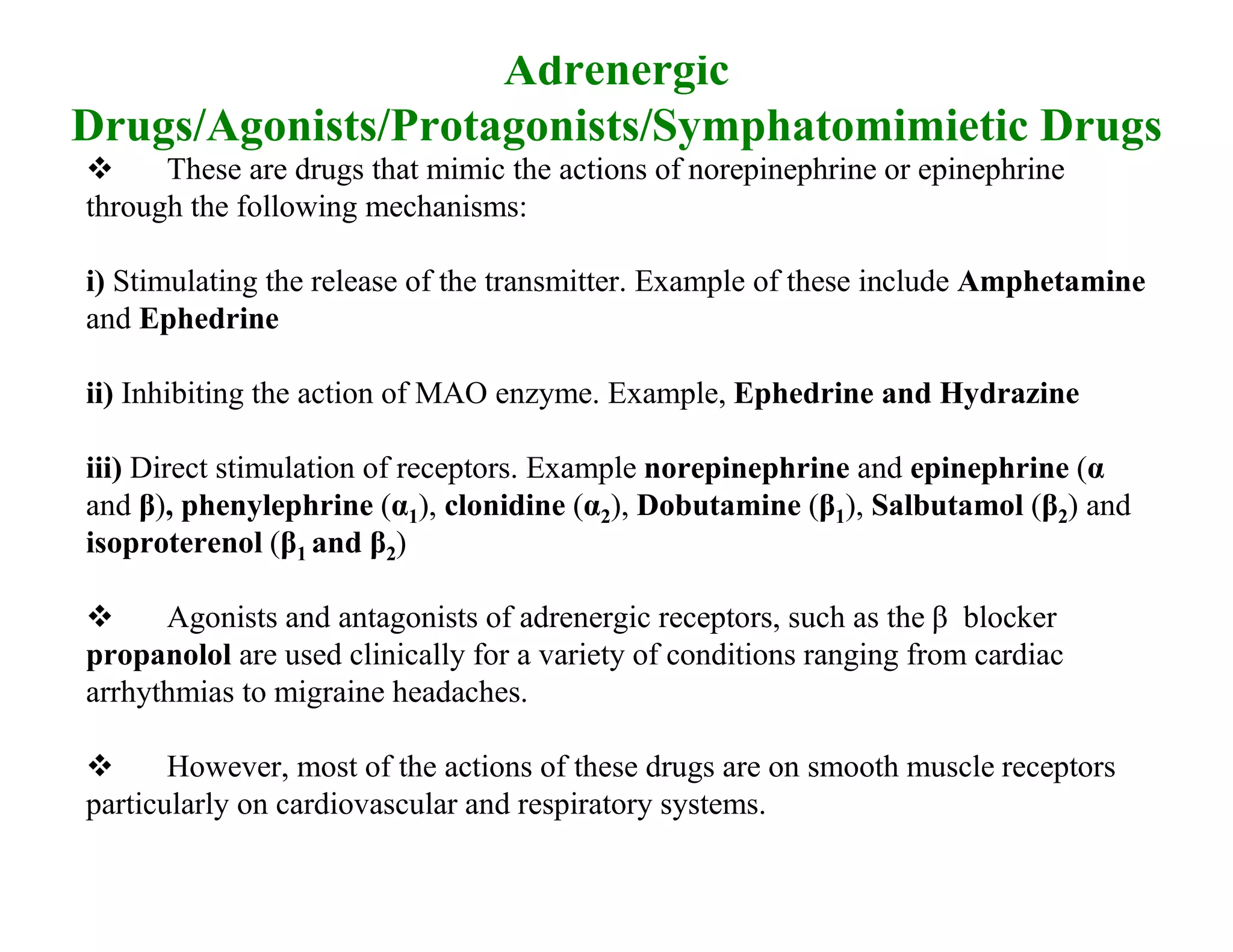 Adrenergic
Drugs/Agonists/Protagonists/Symphatomimietic Drugs
     These are drugs that mimic the actions of norepinephrine or epinephrine
through the following mechanisms:

i) Stimulating the release of the transmitter. Example of these include Amphetamine
and Ephedrine

ii) Inhibiting the action of MAO enzyme. Example, Ephedrine and Hydrazine

iii) Direct stimulation of receptors. Example norepinephrine and epinephrine (α
and β), phenylephrine (α1), clonidine (α2), Dobutamine (β1), Salbutamol (β2) and
isoproterenol (β1 and β2)

     Agonists and antagonists of adrenergic receptors, such as the β blocker
propanolol are used clinically for a variety of conditions ranging from cardiac
arrhythmias to migraine headaches.

      However, most of the actions of these drugs are on smooth muscle receptors
particularly on cardiovascular and respiratory systems.
 