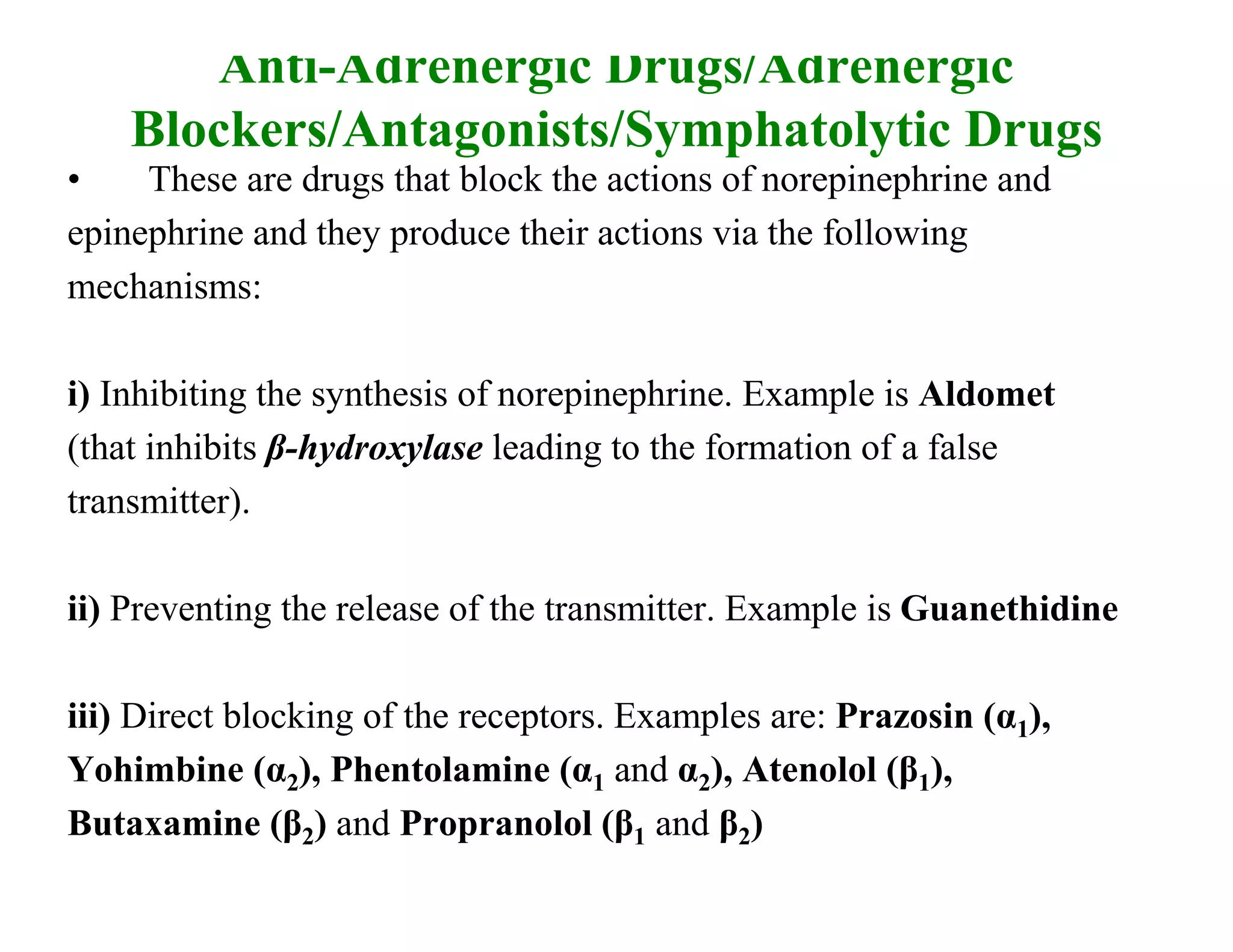 Anti-Adrenergic Drugs/Adrenergic
    Blockers/Antagonists/Symphatolytic Drugs
•    These are drugs that block the actions of norepinephrine and
epinephrine and they produce their actions via the following
mechanisms:

i) Inhibiting the synthesis of norepinephrine. Example is Aldomet
(that inhibits β-hydroxylase leading to the formation of a false
transmitter).

ii) Preventing the release of the transmitter. Example is Guanethidine

iii) Direct blocking of the receptors. Examples are: Prazosin (α1),
Yohimbine (α2), Phentolamine (α1 and α2), Atenolol (β1),
Butaxamine (β2) and Propranolol (β1 and β2)
 