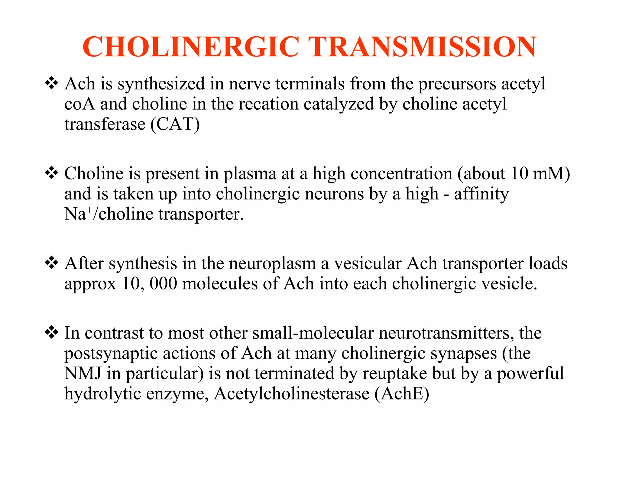 CHOLINERGIC TRANSMISSION
 Ach is synthesized in nerve terminals from the precursors acetyl
  coA and choline in the recation catalyzed by choline acetyl
  transferase (CAT)

 Choline is present in plasma at a high concentration (about 10 mM)
  and is taken up into cholinergic neurons by a high - affinity
  Na+/choline transporter.

 After synthesis in the neuroplasm a vesicular Ach transporter loads
  approx 10, 000 molecules of Ach into each cholinergic vesicle.

 In contrast to most other small-molecular neurotransmitters, the
  postsynaptic actions of Ach at many cholinergic synapses (the
  NMJ in particular) is not terminated by reuptake but by a powerful
  hydrolytic enzyme, Acetylcholinesterase (AchE)
 