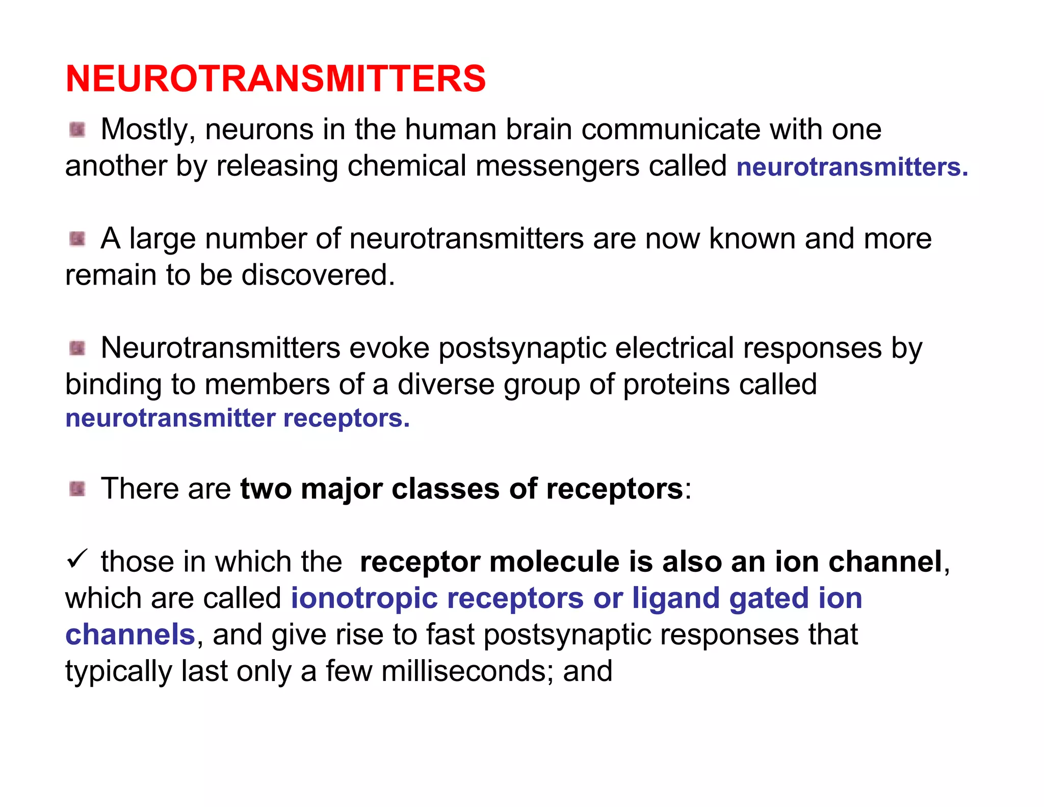NEUROTRANSMITTERS
  Mostly, neurons in the human brain communicate with one
another by releasing chemical messengers called neurotransmitters.

  A large number of neurotransmitters are now known and more
remain to be discovered.

   Neurotransmitters evoke postsynaptic electrical responses by
binding to members of a diverse group of proteins called
neurotransmitter receptors.

  There are two major classes of receptors:

 those in which the receptor molecule is also an ion channel,
which are called ionotropic receptors or ligand gated ion
channels, and give rise to fast postsynaptic responses that
typically last only a few milliseconds; and
 
