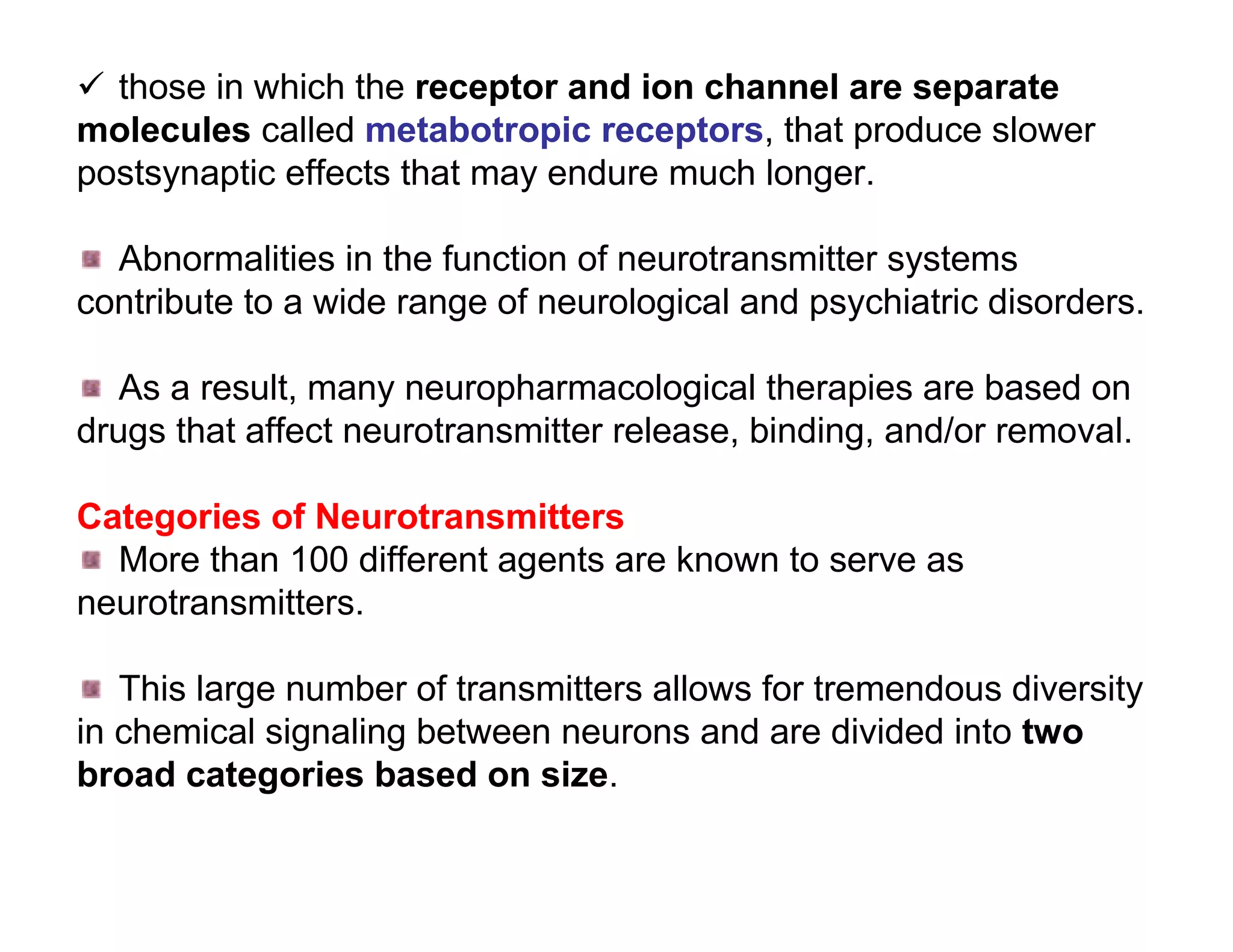  those in which the receptor and ion channel are separate
molecules called metabotropic receptors, that produce slower
postsynaptic effects that may endure much longer.

  Abnormalities in the function of neurotransmitter systems
contribute to a wide range of neurological and psychiatric disorders.

   As a result, many neuropharmacological therapies are based on
drugs that affect neurotransmitter release, binding, and/or removal.

Categories of Neurotransmitters
  More than 100 different agents are known to serve as
neurotransmitters.

   This large number of transmitters allows for tremendous diversity
in chemical signaling between neurons and are divided into two
broad categories based on size.
 